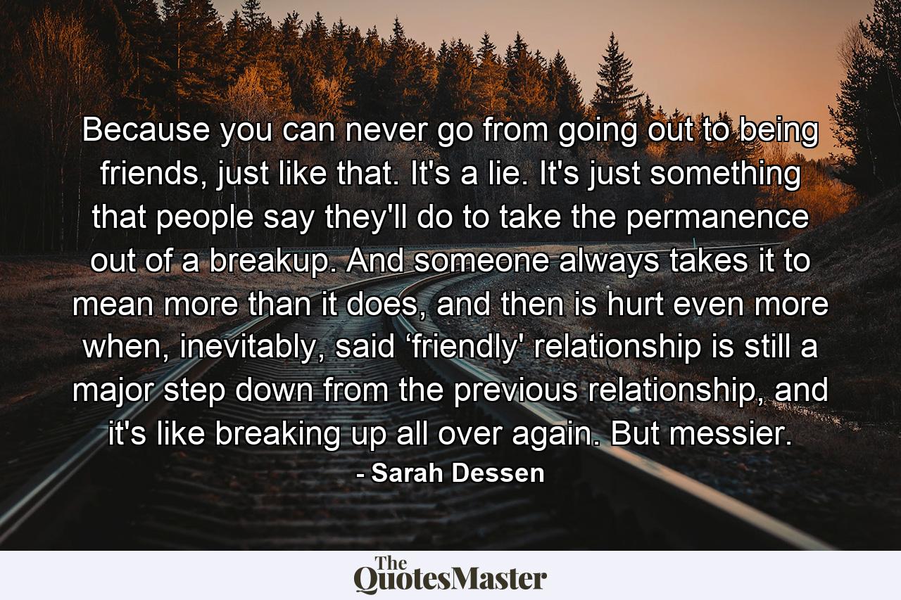 Because you can never go from going out to being friends, just like that. It's a lie. It's just something that people say they'll do to take the permanence out of a breakup. And someone always takes it to mean more than it does, and then is hurt even more when, inevitably, said ‘friendly' relationship is still a major step down from the previous relationship, and it's like breaking up all over again. But messier. - Quote by Sarah Dessen