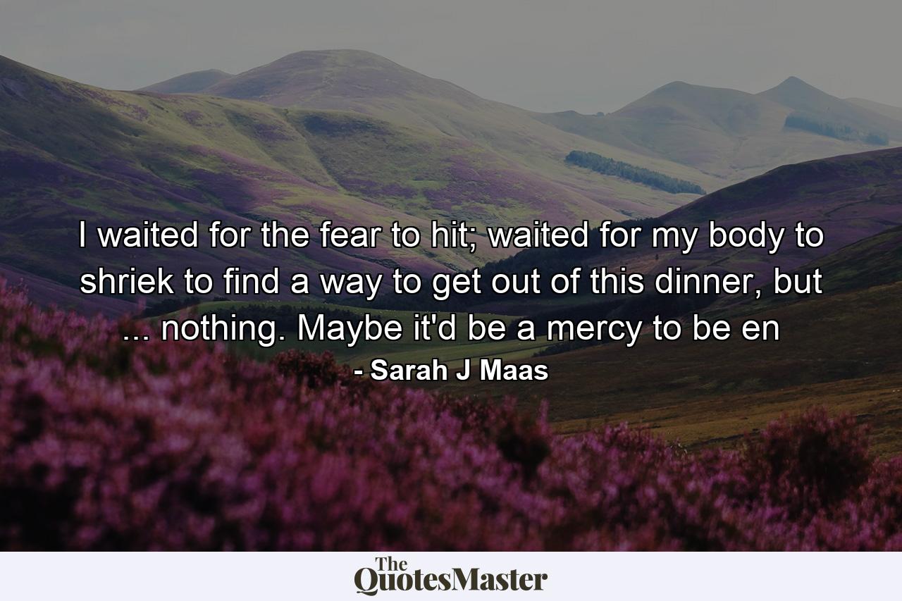 I waited for the fear to hit; waited for my body to shriek to find a way to get out of this dinner, but ... nothing. Maybe it'd be a mercy to be en - Quote by Sarah J Maas