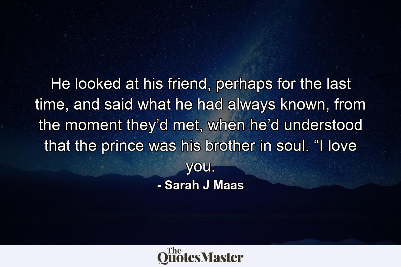 He looked at his friend, perhaps for the last time, and said what he had always known, from the moment they’d met, when he’d understood that the prince was his brother in soul. “I love you. - Quote by Sarah J Maas