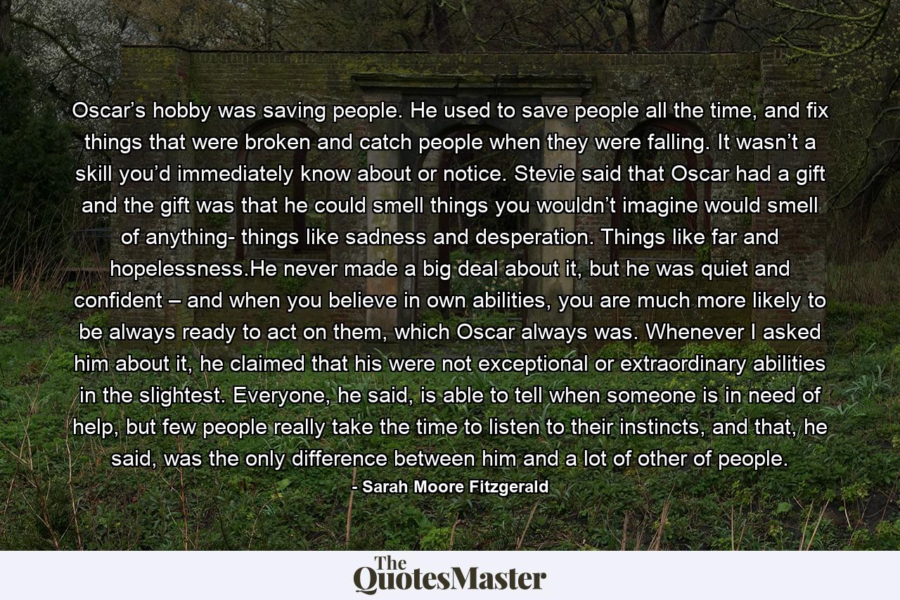 Oscar’s hobby was saving people. He used to save people all the time, and fix things that were broken and catch people when they were falling. It wasn’t a skill you’d immediately know about or notice. Stevie said that Oscar had a gift and the gift was that he could smell things you wouldn’t imagine would smell of anything- things like sadness and desperation. Things like far and hopelessness.He never made a big deal about it, but he was quiet and confident – and when you believe in own abilities, you are much more likely to be always ready to act on them, which Oscar always was. Whenever I asked him about it, he claimed that his were not exceptional or extraordinary abilities in the slightest. Everyone, he said, is able to tell when someone is in need of help, but few people really take the time to listen to their instincts, and that, he said, was the only difference between him and a lot of other of people. - Quote by Sarah Moore Fitzgerald