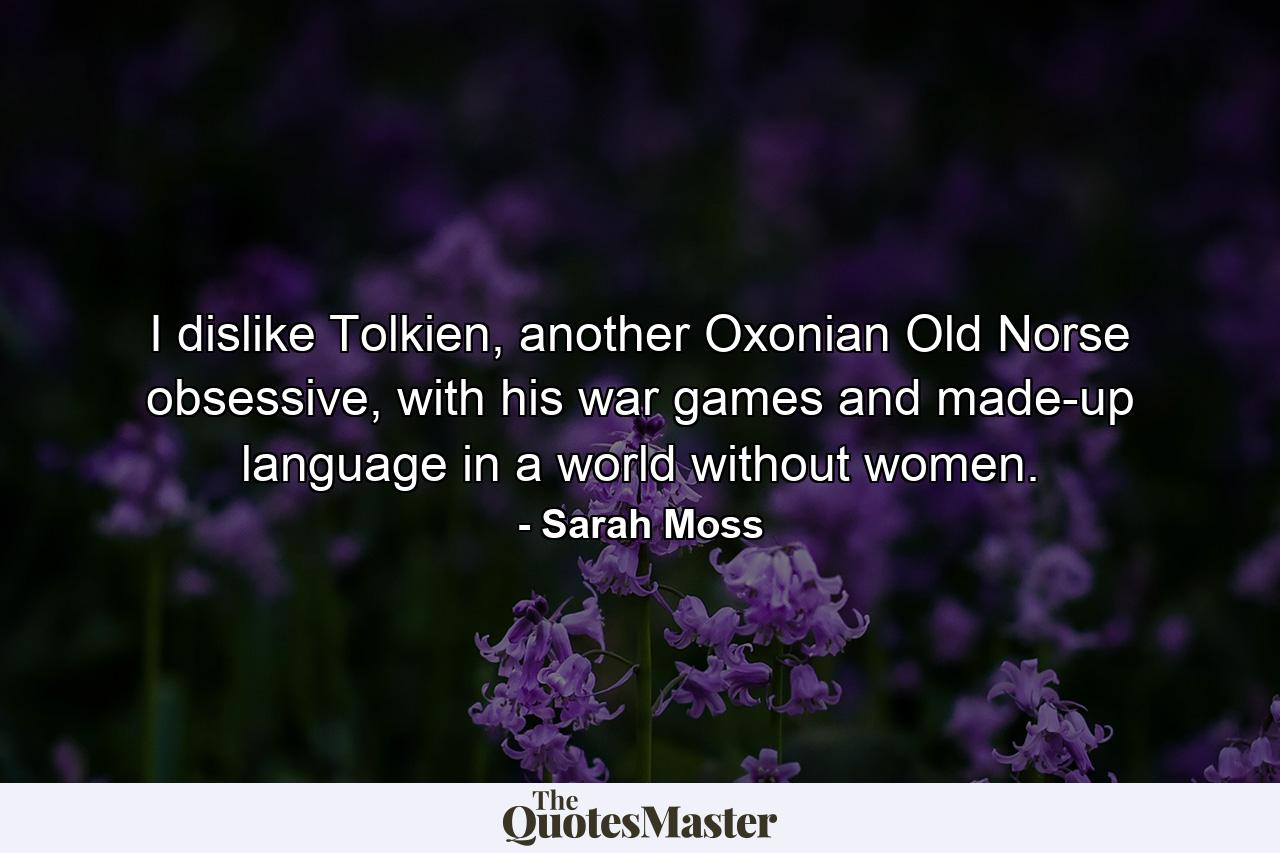 I dislike Tolkien, another Oxonian Old Norse obsessive, with his war games and made-up language in a world without women. - Quote by Sarah Moss