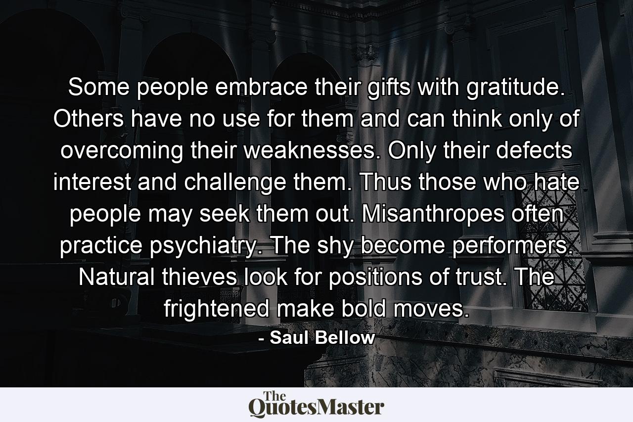 Some people embrace their gifts with gratitude. Others have no use for them and can think only of overcoming their weaknesses. Only their defects interest and challenge them. Thus those who hate people may seek them out. Misanthropes often practice psychiatry. The shy become performers. Natural thieves look for positions of trust. The frightened make bold moves. - Quote by Saul Bellow