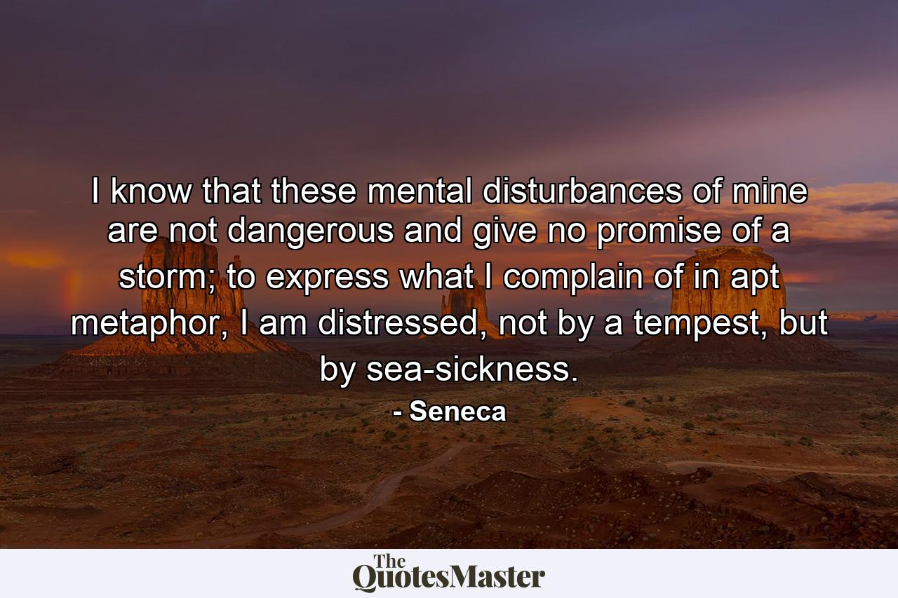 I know that these mental disturbances of mine are not dangerous and give no promise of a storm; to express what I complain of in apt metaphor, I am distressed, not by a tempest, but by sea-sickness. - Quote by Seneca