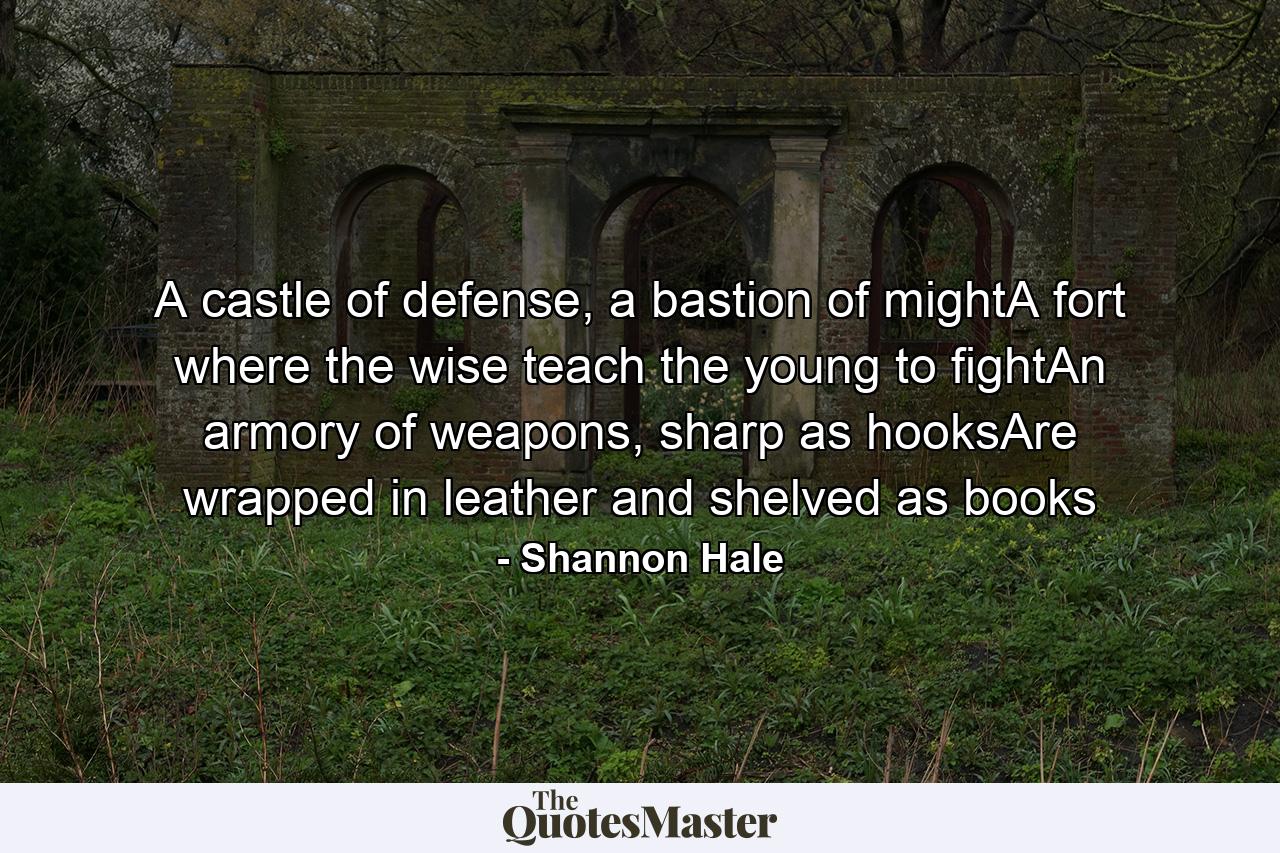 A castle of defense, a bastion of mightA fort where the wise teach the young to fightAn armory of weapons, sharp as hooksAre wrapped in leather and shelved as books - Quote by Shannon Hale