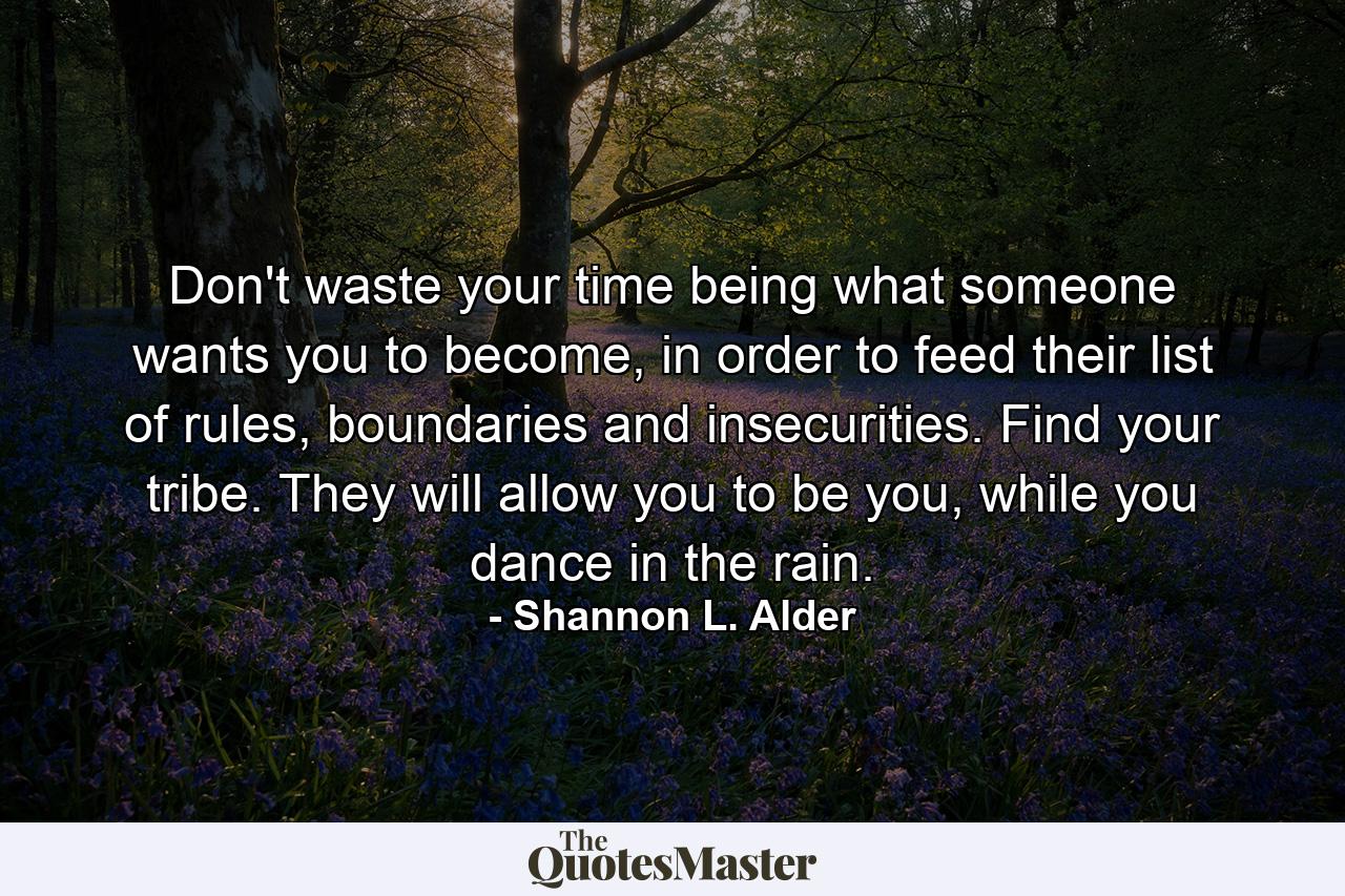 Don't waste your time being what someone wants you to become, in order to feed their list of rules, boundaries and insecurities. Find your tribe. They will allow you to be you, while you dance in the rain. - Quote by Shannon L. Alder