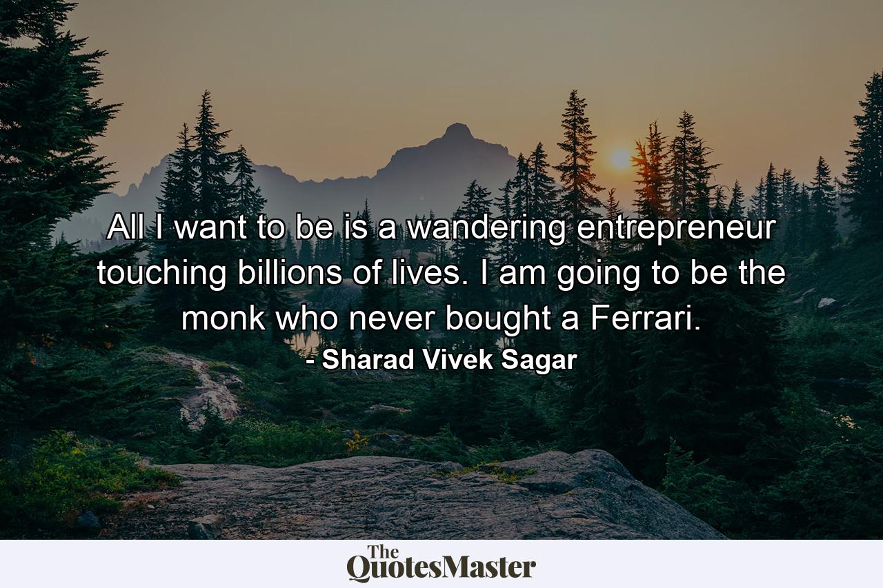 All I want to be is a wandering entrepreneur touching billions of lives. I am going to be the monk who never bought a Ferrari. - Quote by Sharad Vivek Sagar