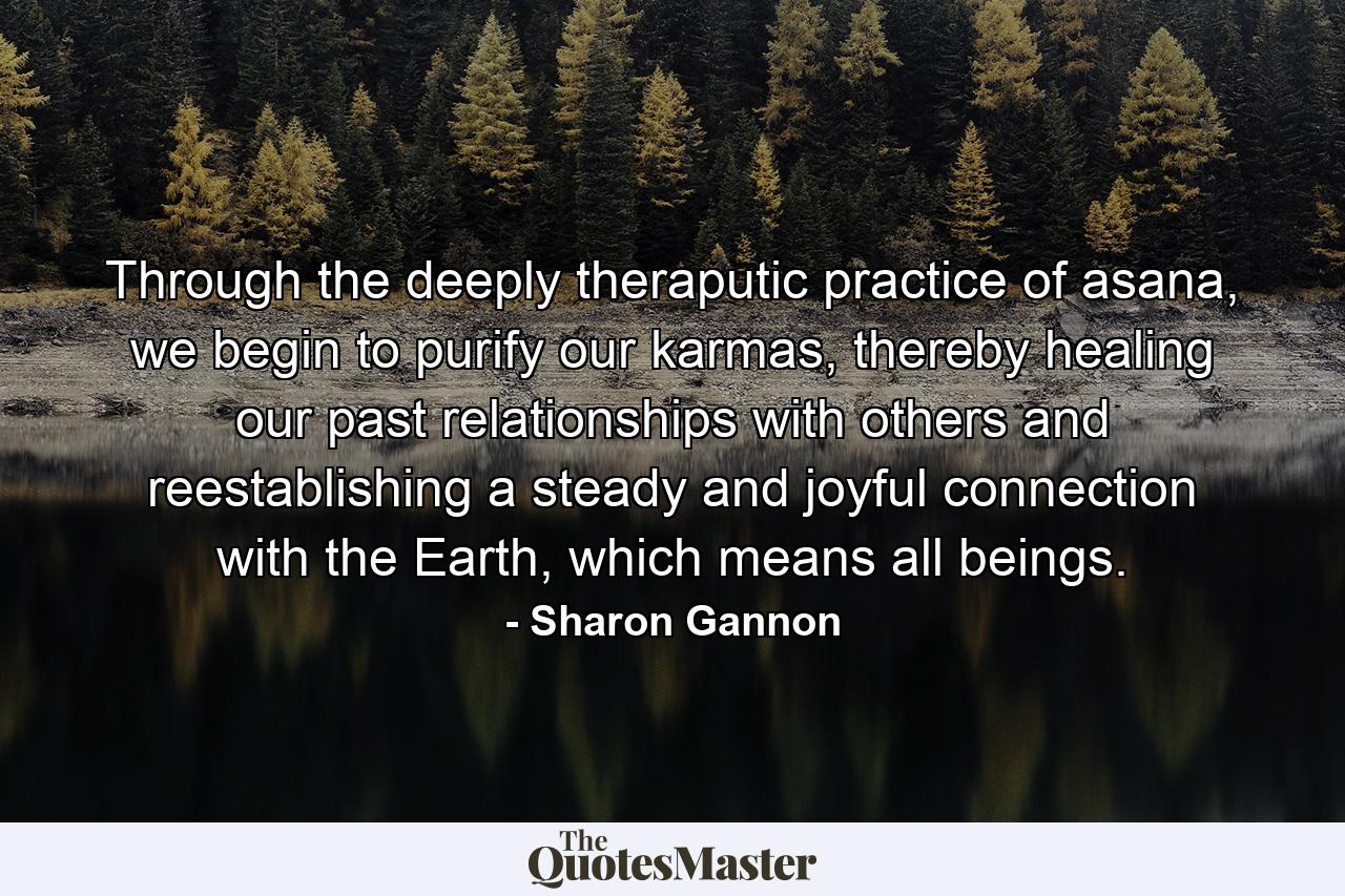 Through the deeply theraputic practice of asana, we begin to purify our karmas, thereby healing our past relationships with others and reestablishing a steady and joyful connection with the Earth, which means all beings. - Quote by Sharon Gannon