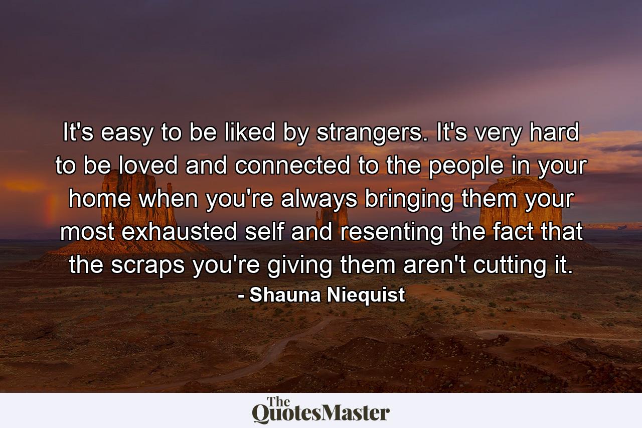 It's easy to be liked by strangers. It's very hard to be loved and connected to the people in your home when you're always bringing them your most exhausted self and resenting the fact that the scraps you're giving them aren't cutting it. - Quote by Shauna Niequist