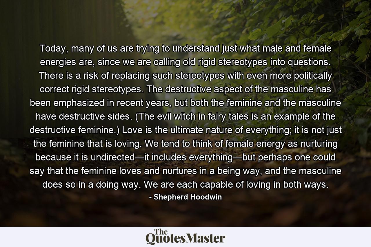 Today, many of us are trying to understand just what male and female energies are, since we are calling old rigid stereotypes into questions. There is a risk of replacing such stereotypes with even more politically correct rigid stereotypes. The destructive aspect of the masculine has been emphasized in recent years, but both the feminine and the masculine have destructive sides. (The evil witch in fairy tales is an example of the destructive feminine.) Love is the ultimate nature of everything; it is not just the feminine that is loving. We tend to think of female energy as nurturing because it is undirected—it includes everything—but perhaps one could say that the feminine loves and nurtures in a being way, and the masculine does so in a doing way. We are each capable of loving in both ways. - Quote by Shepherd Hoodwin