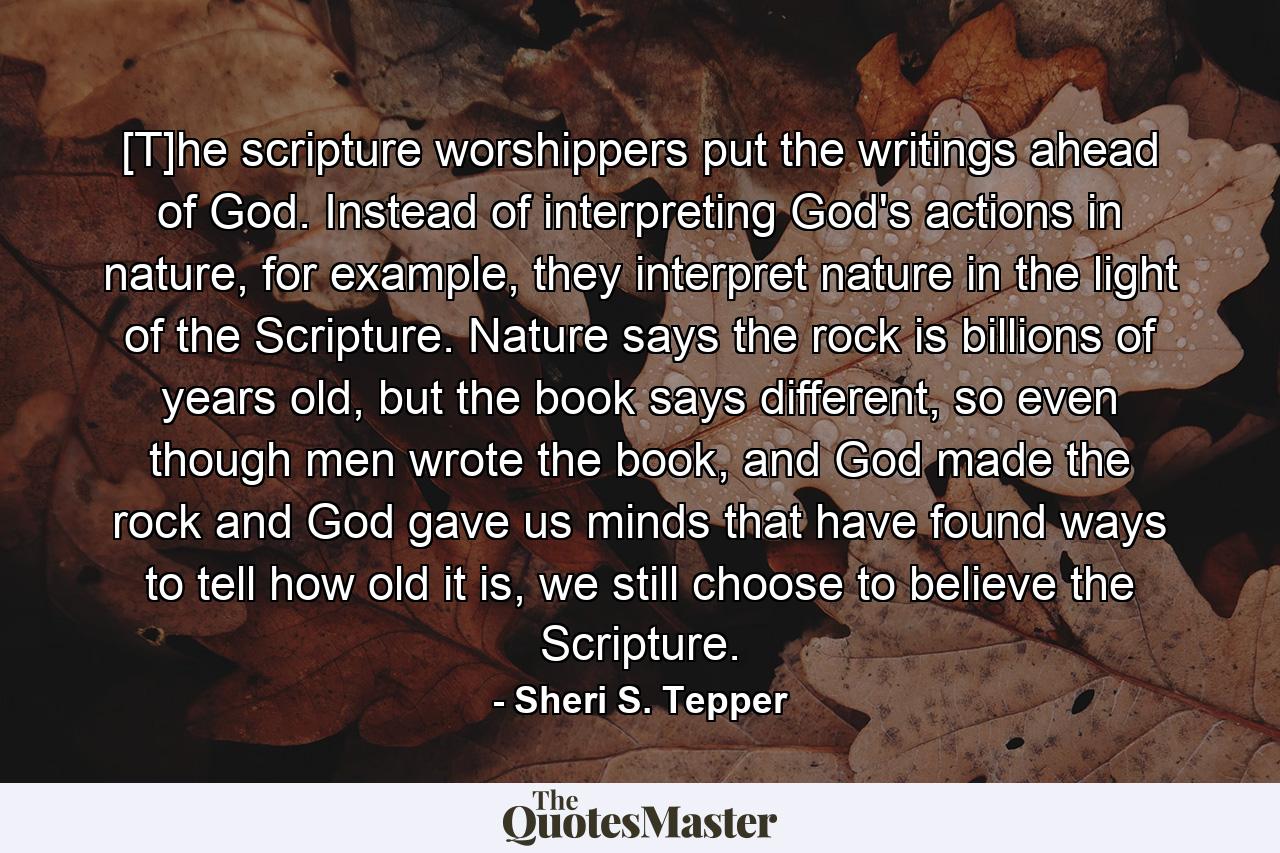 [T]he scripture worshippers put the writings ahead of God. Instead of interpreting God's actions in nature, for example, they interpret nature in the light of the Scripture. Nature says the rock is billions of years old, but the book says different, so even though men wrote the book, and God made the rock and God gave us minds that have found ways to tell how old it is, we still choose to believe the Scripture. - Quote by Sheri S. Tepper