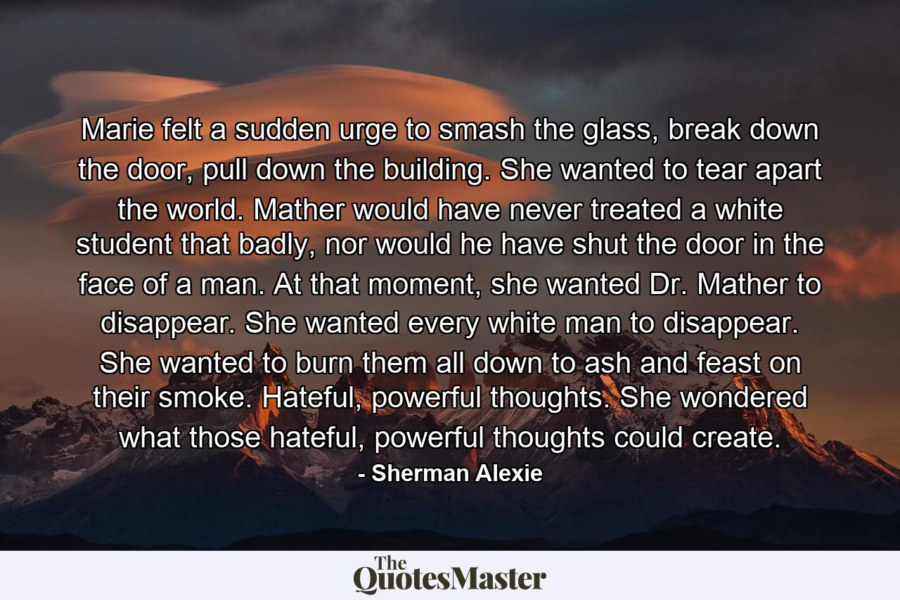 Marie felt a sudden urge to smash the glass, break down the door, pull down the building. She wanted to tear apart the world. Mather would have never treated a white student that badly, nor would he have shut the door in the face of a man. At that moment, she wanted Dr. Mather to disappear. She wanted every white man to disappear. She wanted to burn them all down to ash and feast on their smoke. Hateful, powerful thoughts. She wondered what those hateful, powerful thoughts could create. - Quote by Sherman Alexie