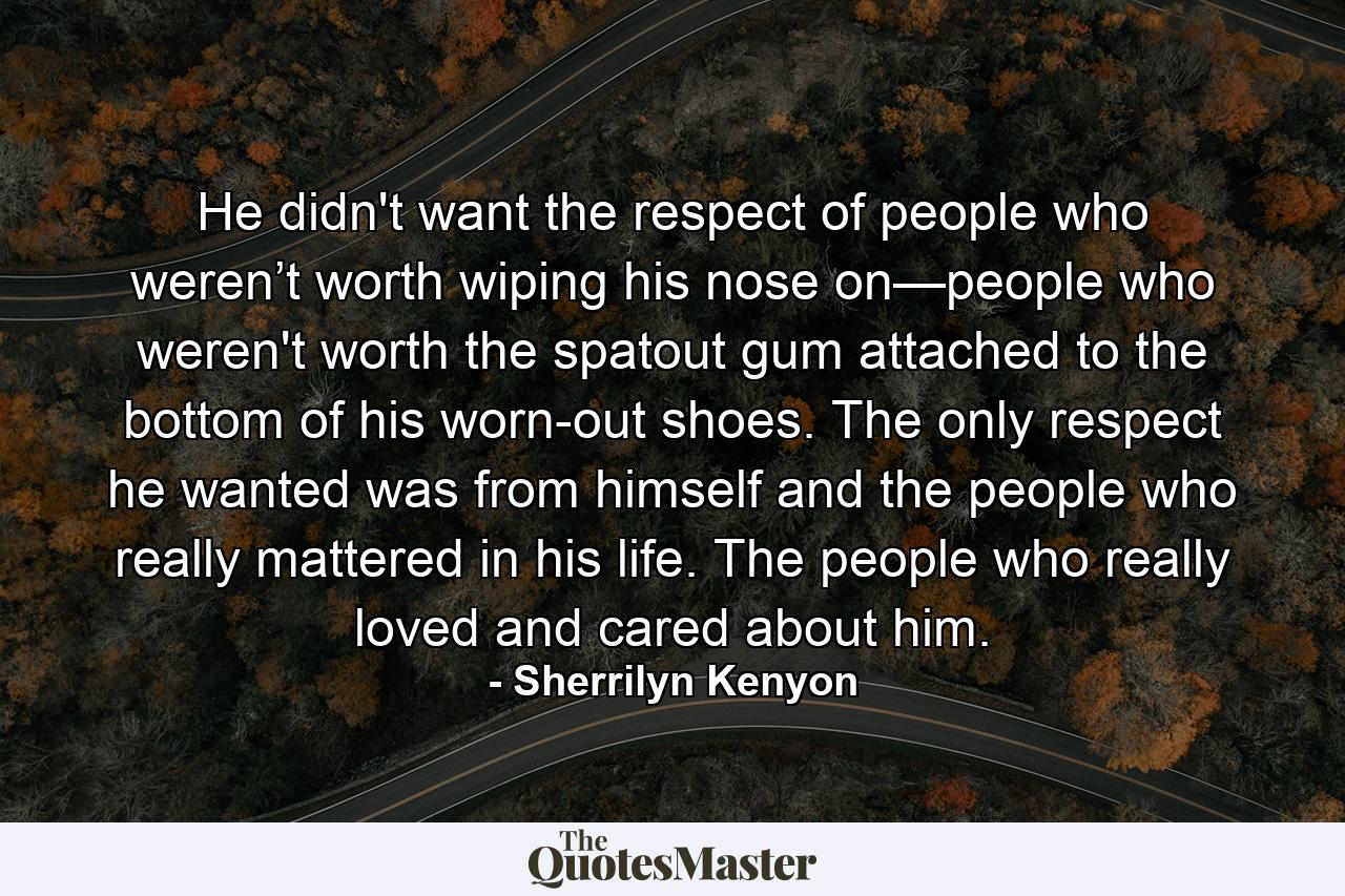 He didn't want the respect of people who weren’t worth wiping his nose on—people who weren't worth the spatout gum attached to the bottom of his worn-out shoes. The only respect he wanted was from himself and the people who really mattered in his life. The people who really loved and cared about him. - Quote by Sherrilyn Kenyon