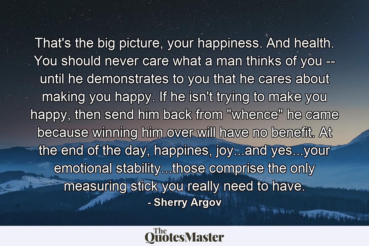 That's the big picture, your happiness. And health. You should never care what a man thinks of you -- until he demonstrates to you that he cares about making you happy. If he isn't trying to make you happy, then send him back from 