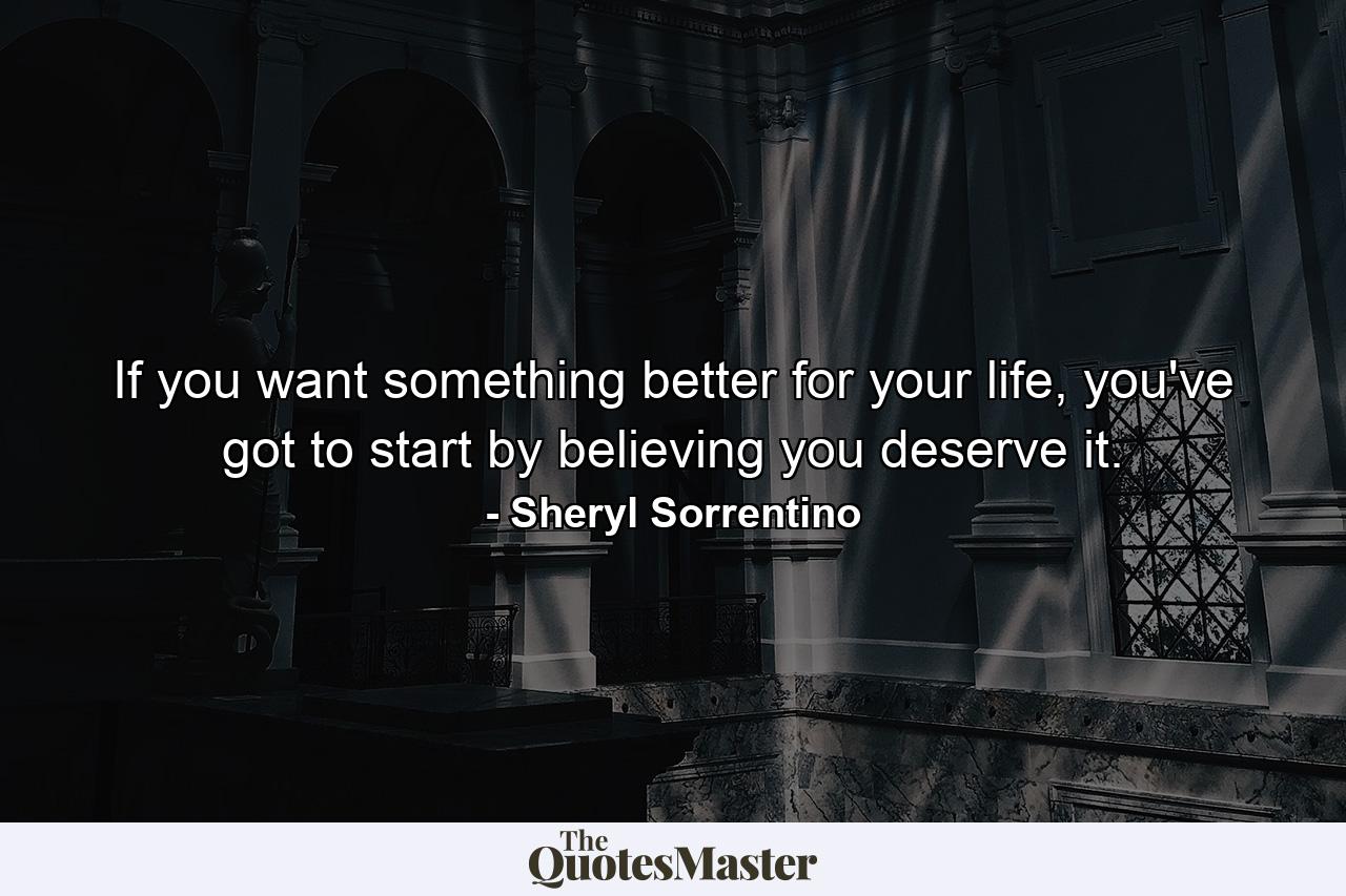 If you want something better for your life, you've got to start by believing you deserve it. - Quote by Sheryl Sorrentino