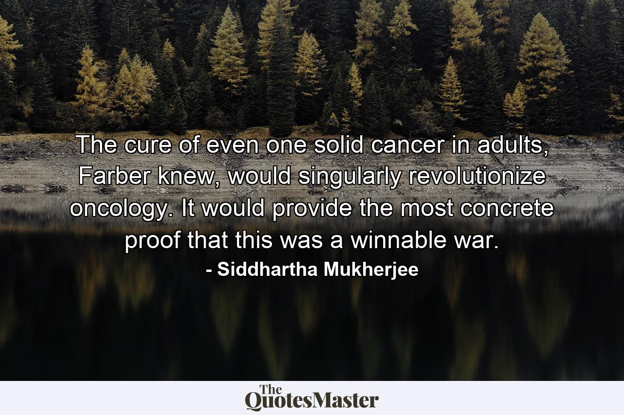 The cure of even one solid cancer in adults, Farber knew, would singularly revolutionize oncology. It would provide the most concrete proof that this was a winnable war. - Quote by Siddhartha Mukherjee