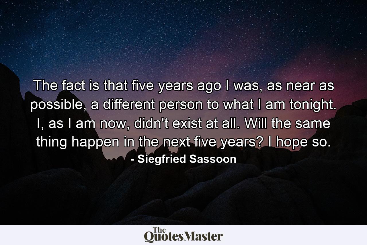 The fact is that five years ago I was, as near as possible, a different person to what I am tonight. I, as I am now, didn't exist at all. Will the same thing happen in the next five years? I hope so. - Quote by Siegfried Sassoon