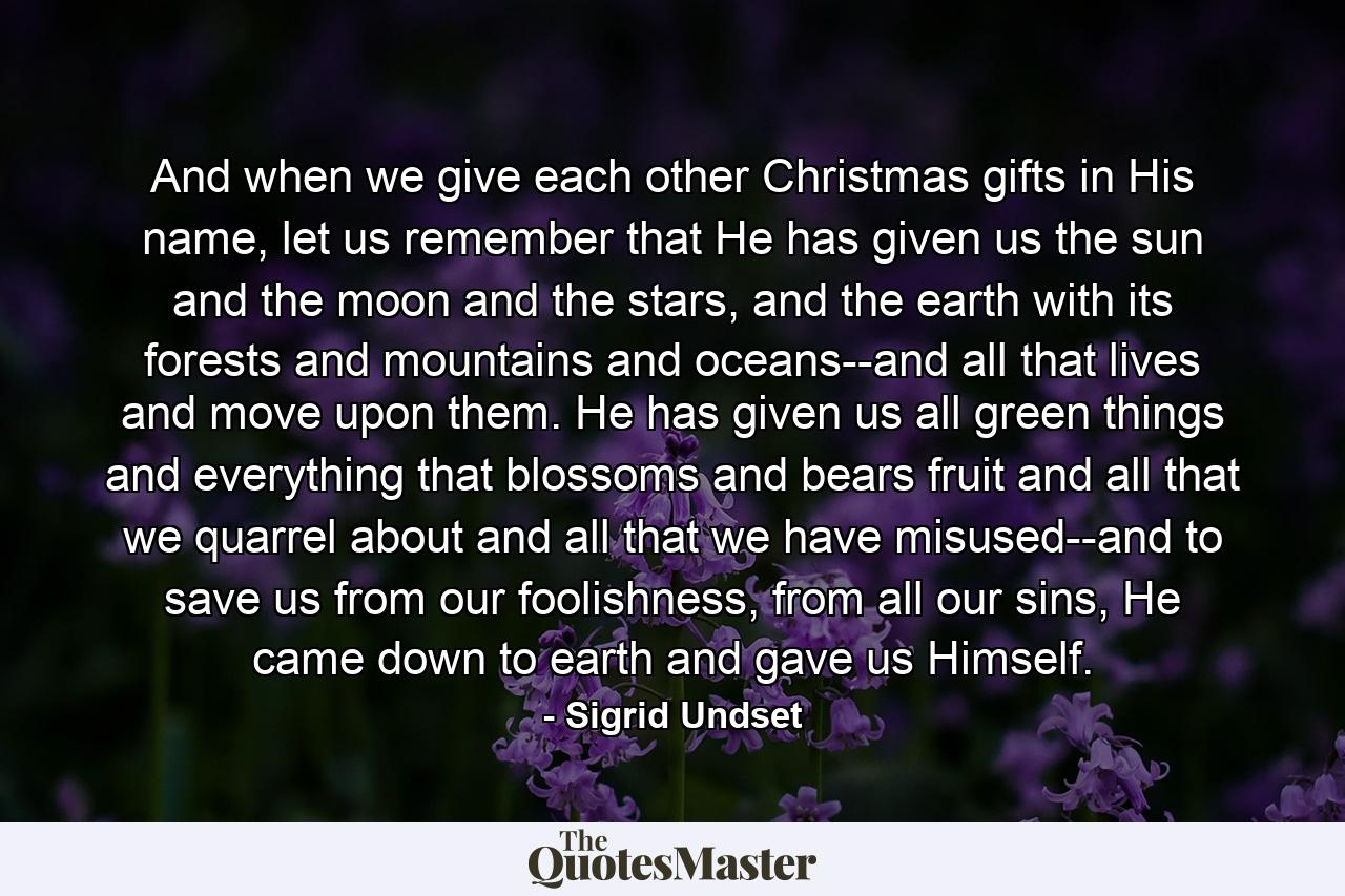 And when we give each other Christmas gifts in His name, let us remember that He has given us the sun and the moon and the stars, and the earth with its forests and mountains and oceans--and all that lives and move upon them. He has given us all green things and everything that blossoms and bears fruit and all that we quarrel about and all that we have misused--and to save us from our foolishness, from all our sins, He came down to earth and gave us Himself. - Quote by Sigrid Undset