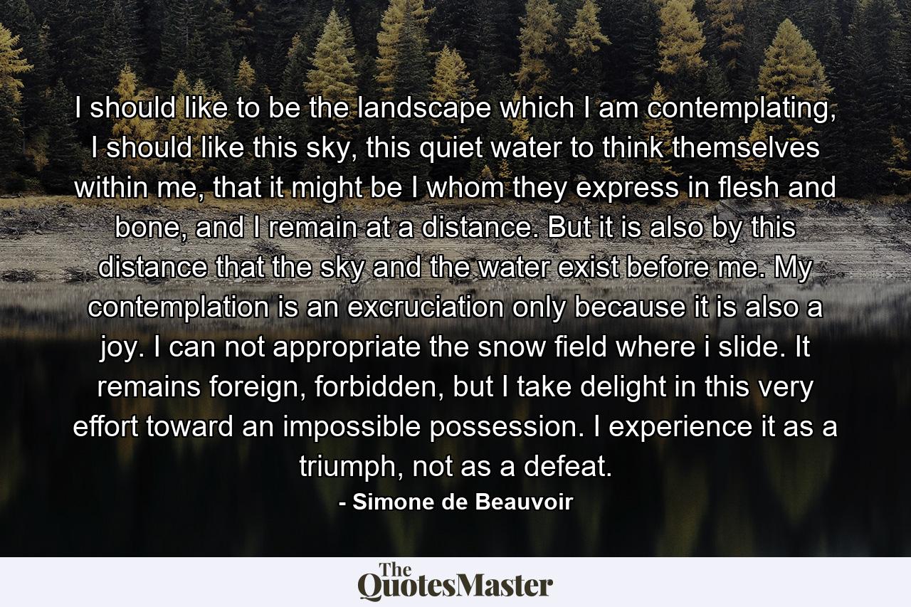 I should like to be the landscape which I am contemplating, I should like this sky, this quiet water to think themselves within me, that it might be I whom they express in flesh and bone, and I remain at a distance. But it is also by this distance that the sky and the water exist before me. My contemplation is an excruciation only because it is also a joy. I can not appropriate the snow field where i slide. It remains foreign, forbidden, but I take delight in this very effort toward an impossible possession. I experience it as a triumph, not as a defeat. - Quote by Simone de Beauvoir