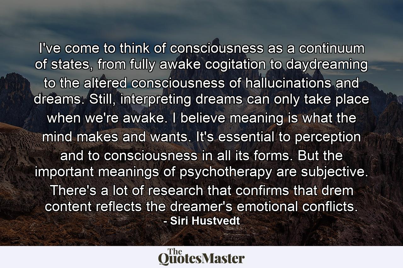 I've come to think of consciousness as a continuum of states, from fully awake cogitation to daydreaming to the altered consciousness of hallucinations and dreams. Still, interpreting dreams can only take place when we're awake. I believe meaning is what the mind makes and wants. It's essential to perception and to consciousness in all its forms. But the important meanings of psychotherapy are subjective. There's a lot of research that confirms that drem content reflects the dreamer's emotional conflicts. - Quote by Siri Hustvedt