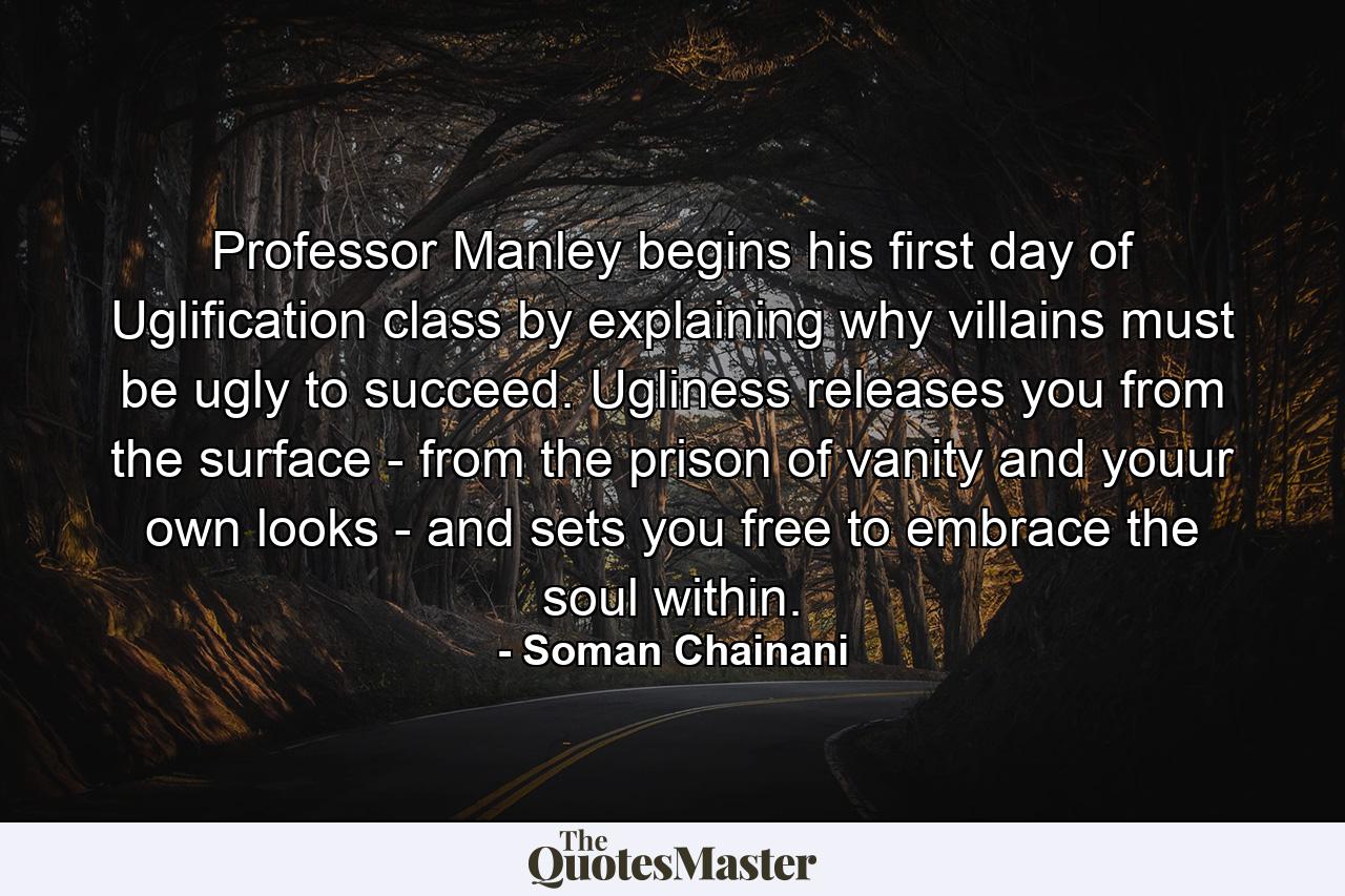 Professor Manley begins his first day of Uglification class by explaining why villains must be ugly to succeed. Ugliness releases you from the surface - from the prison of vanity and youur own looks - and sets you free to embrace the soul within. - Quote by Soman Chainani