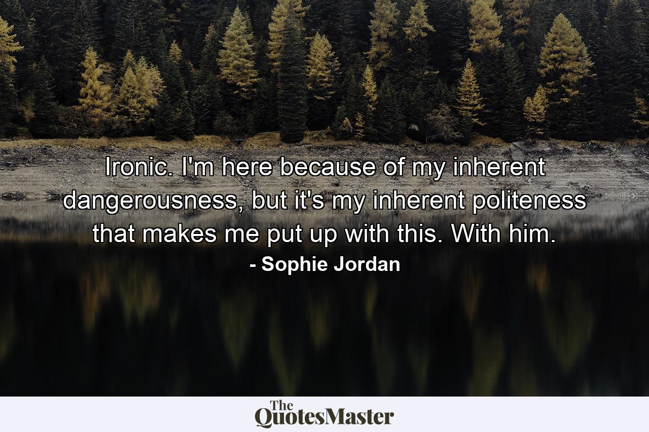 Ironic. I'm here because of my inherent dangerousness, but it's my inherent politeness that makes me put up with this. With him. - Quote by Sophie Jordan