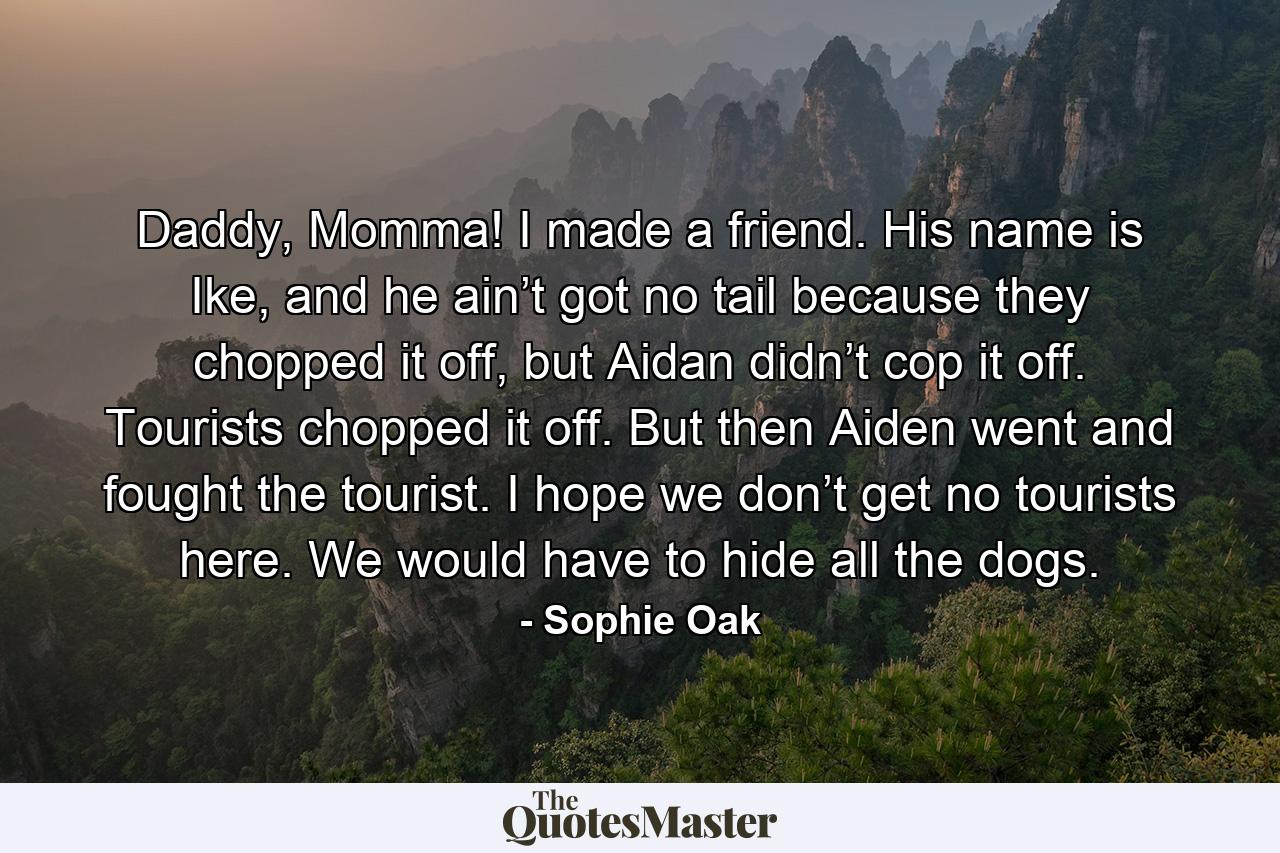 Daddy, Momma! I made a friend. His name is Ike, and he ain’t got no tail because they chopped it off, but Aidan didn’t cop it off. Tourists chopped it off. But then Aiden went and fought the tourist. I hope we don’t get no tourists here. We would have to hide all the dogs. - Quote by Sophie Oak