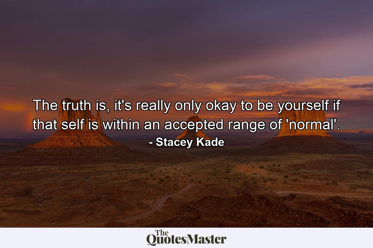 The truth is, it's really only okay to be yourself if that self is within an accepted range of 'normal'. - Quote by Stacey Kade