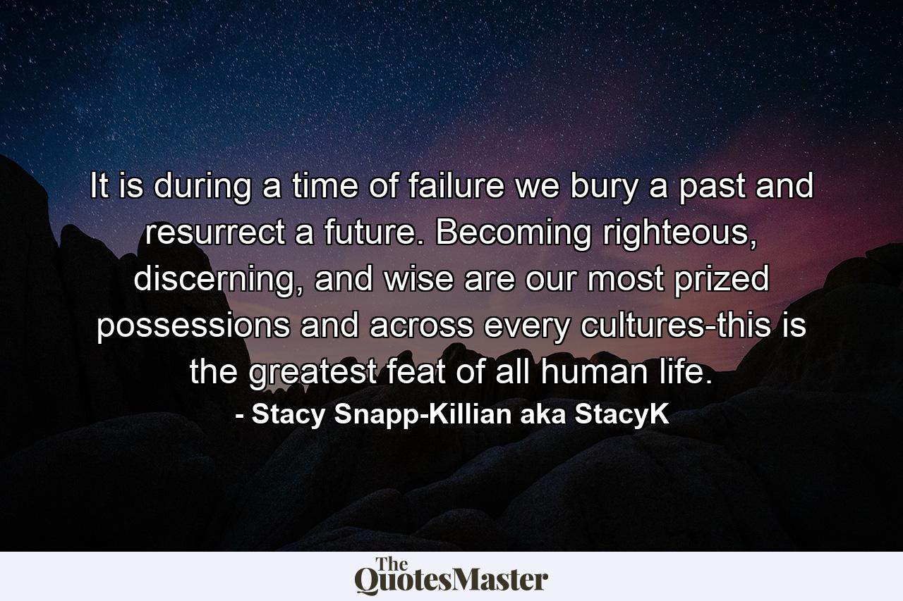 It is during a time of failure we bury a past and resurrect a future. Becoming righteous, discerning, and wise are our most prized possessions and across every cultures-this is the greatest feat of all human life. - Quote by Stacy Snapp-Killian aka StacyK