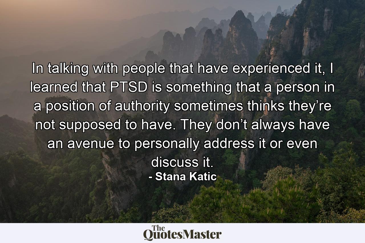 In talking with people that have experienced it, I learned that PTSD is something that a person in a position of authority sometimes thinks they’re not supposed to have. They don’t always have an avenue to personally address it or even discuss it. - Quote by Stana Katic