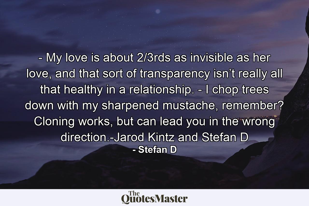 - My love is about 2/3rds as invisible as her love, and that sort of transparency isn’t really all that healthy in a relationship. - I chop trees down with my sharpened mustache, remember? Cloning works, but can lead you in the wrong direction.-Jarod Kintz and Stefan D - Quote by Stefan D