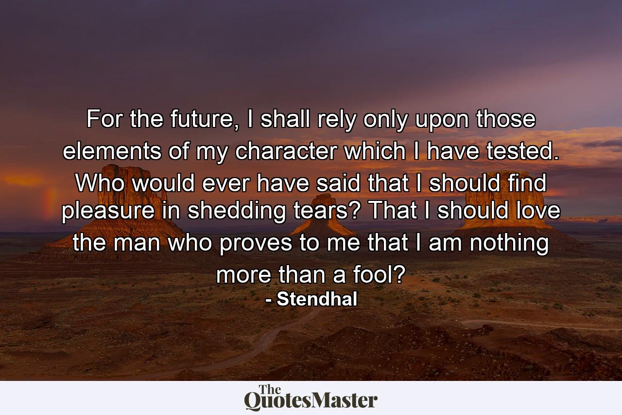 For the future, I shall rely only upon those elements of my character which I have tested. Who would ever have said that I should find pleasure in shedding tears? That I should love the man who proves to me that I am nothing more than a fool? - Quote by Stendhal