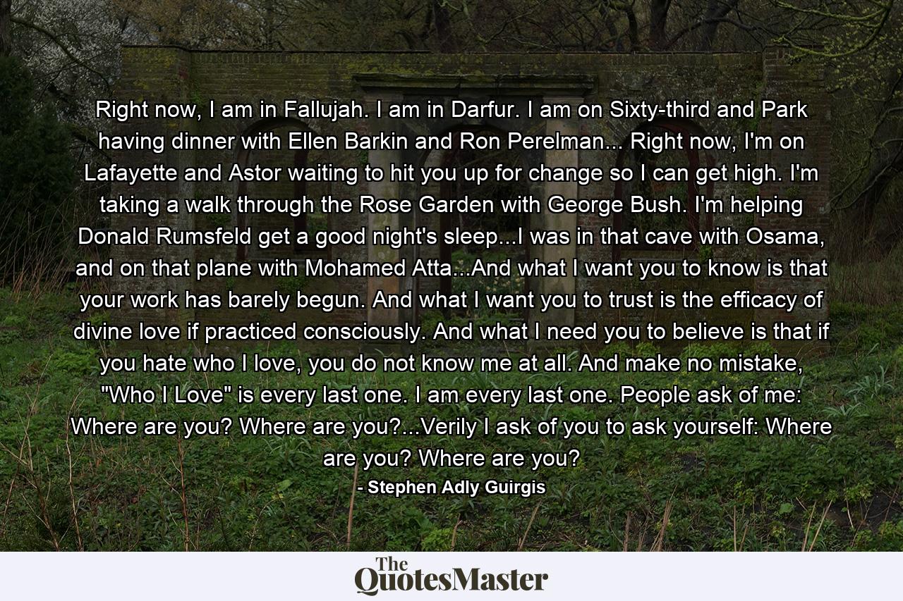 Right now, I am in Fallujah. I am in Darfur. I am on Sixty-third and Park having dinner with Ellen Barkin and Ron Perelman... Right now, I'm on Lafayette and Astor waiting to hit you up for change so I can get high. I'm taking a walk through the Rose Garden with George Bush. I'm helping Donald Rumsfeld get a good night's sleep...I was in that cave with Osama, and on that plane with Mohamed Atta...And what I want you to know is that your work has barely begun. And what I want you to trust is the efficacy of divine love if practiced consciously. And what I need you to believe is that if you hate who I love, you do not know me at all. And make no mistake, 