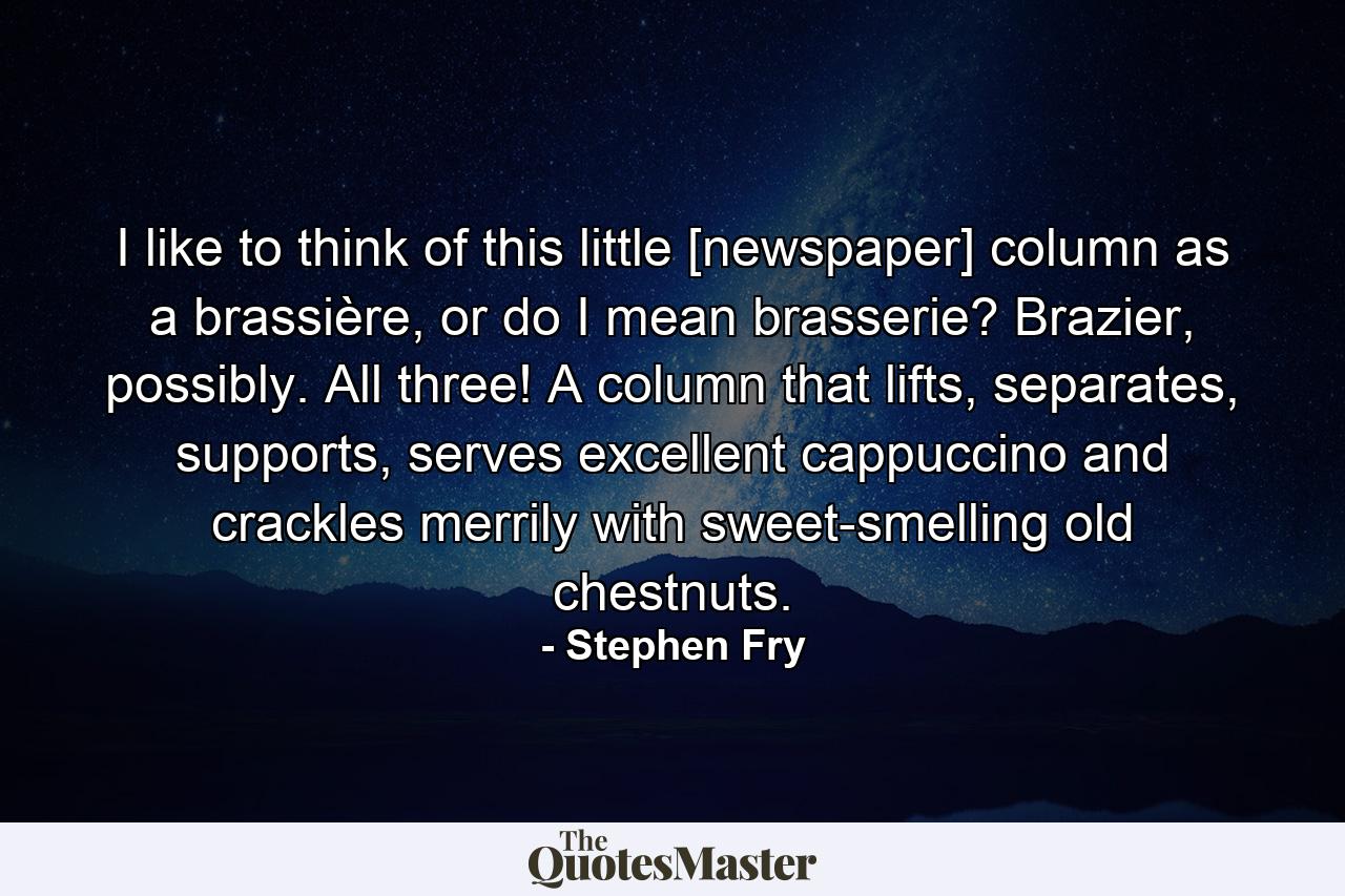 I like to think of this little [newspaper] column as a brassière, or do I mean brasserie? Brazier, possibly. All three! A column that lifts, separates, supports, serves excellent cappuccino and crackles merrily with sweet-smelling old chestnuts. - Quote by Stephen Fry