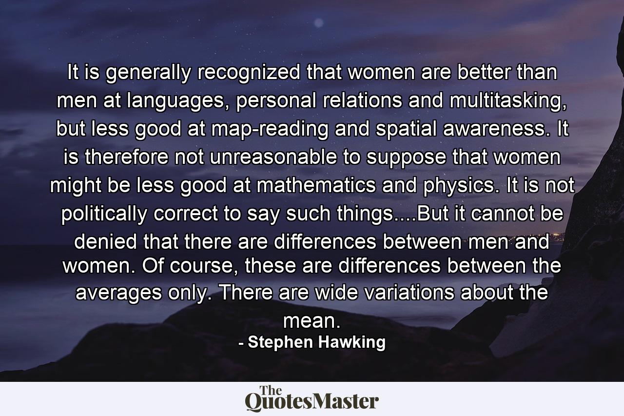 It is generally recognized that women are better than men at languages, personal relations and multitasking, but less good at map-reading and spatial awareness. It is therefore not unreasonable to suppose that women might be less good at mathematics and physics. It is not politically correct to say such things....But it cannot be denied that there are differences between men and women. Of course, these are differences between the averages only. There are wide variations about the mean. - Quote by Stephen Hawking