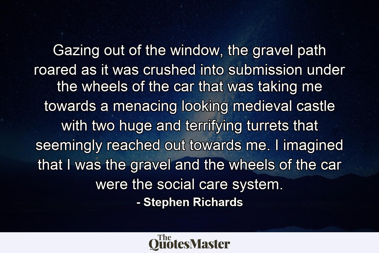 Gazing out of the window, the gravel path roared as it was crushed into submission under the wheels of the car that was taking me towards a menacing looking medieval castle with two huge and terrifying turrets that seemingly reached out towards me. I imagined that I was the gravel and the wheels of the car were the social care system. - Quote by Stephen Richards