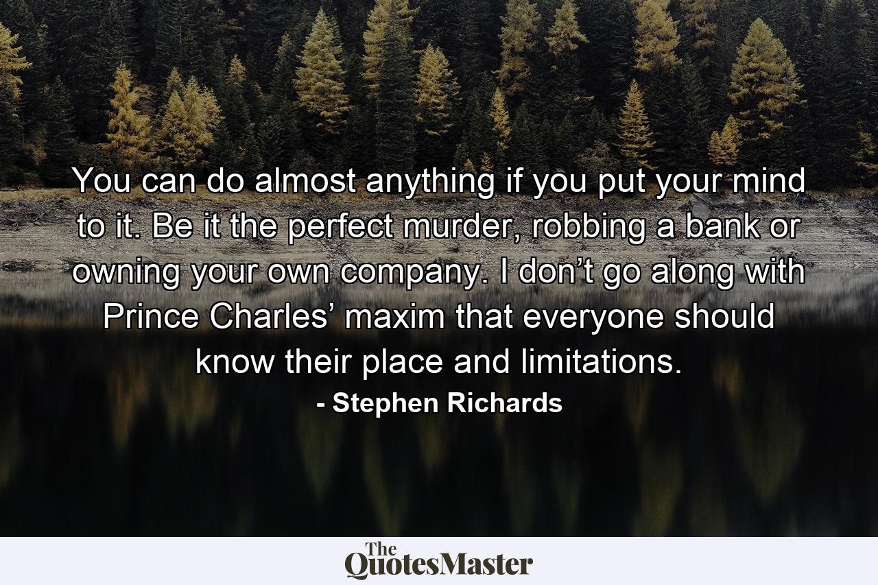 You can do almost anything if you put your mind to it. Be it the perfect murder, robbing a bank or owning your own company. I don’t go along with Prince Charles’ maxim that everyone should know their place and limitations. - Quote by Stephen Richards