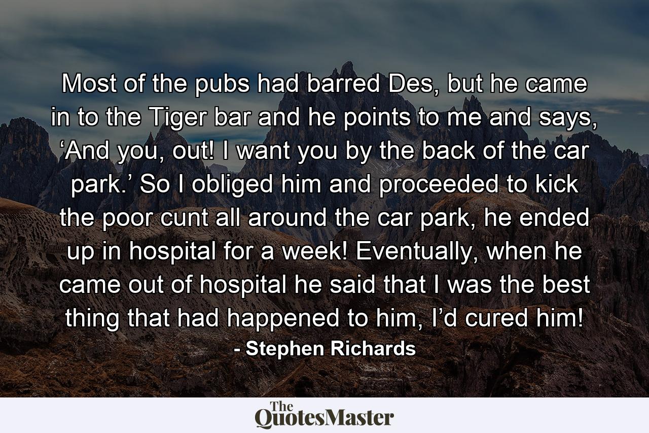 Most of the pubs had barred Des, but he came in to the Tiger bar and he points to me and says, ‘And you, out! I want you by the back of the car park.’ So I obliged him and proceeded to kick the poor cunt all around the car park, he ended up in hospital for a week! Eventually, when he came out of hospital he said that I was the best thing that had happened to him, I’d cured him! - Quote by Stephen Richards