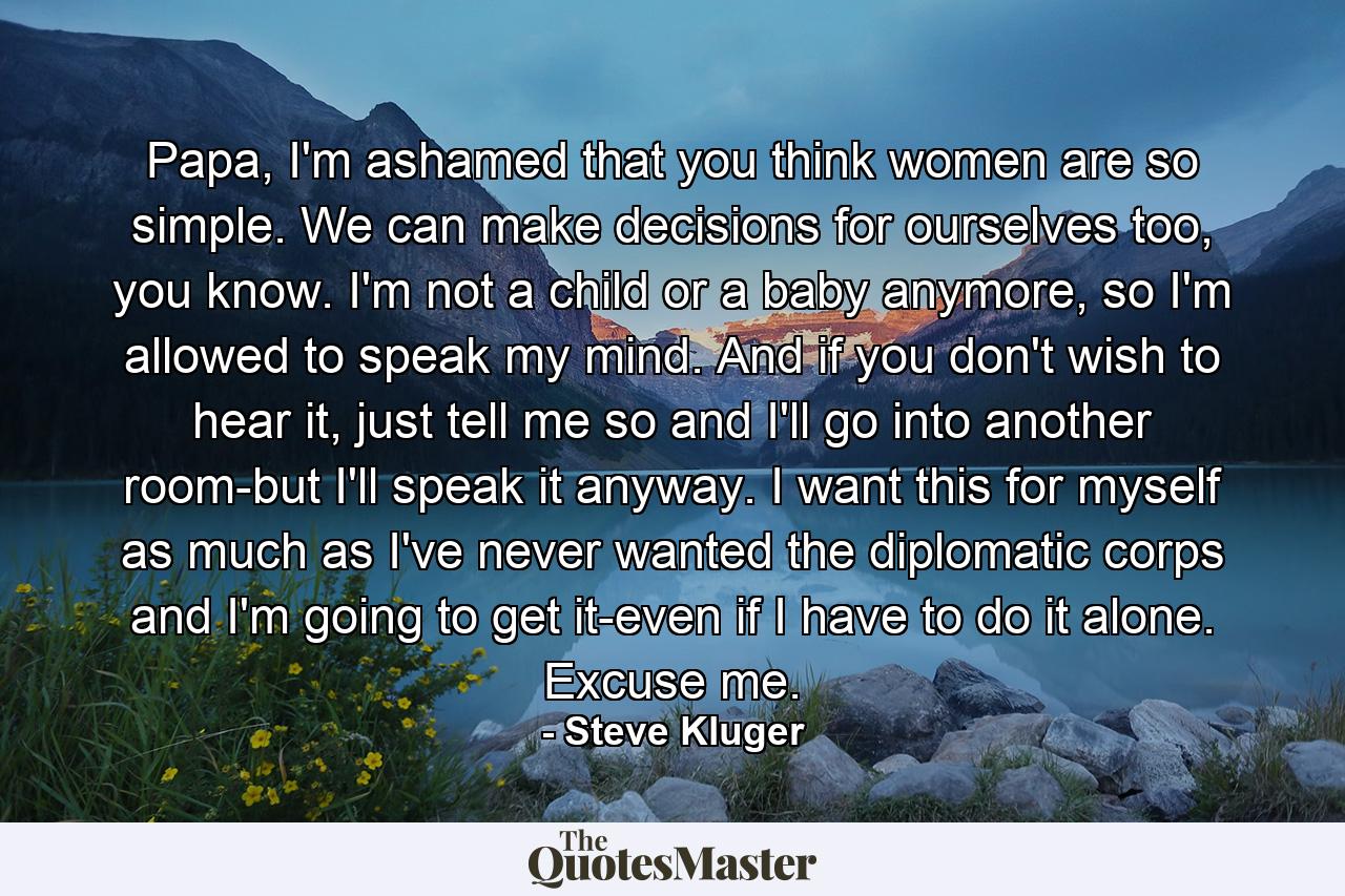 Papa, I'm ashamed that you think women are so simple. We can make decisions for ourselves too, you know. I'm not a child or a baby anymore, so I'm allowed to speak my mind. And if you don't wish to hear it, just tell me so and I'll go into another room-but I'll speak it anyway. I want this for myself as much as I've never wanted the diplomatic corps and I'm going to get it-even if I have to do it alone. Excuse me. - Quote by Steve Kluger