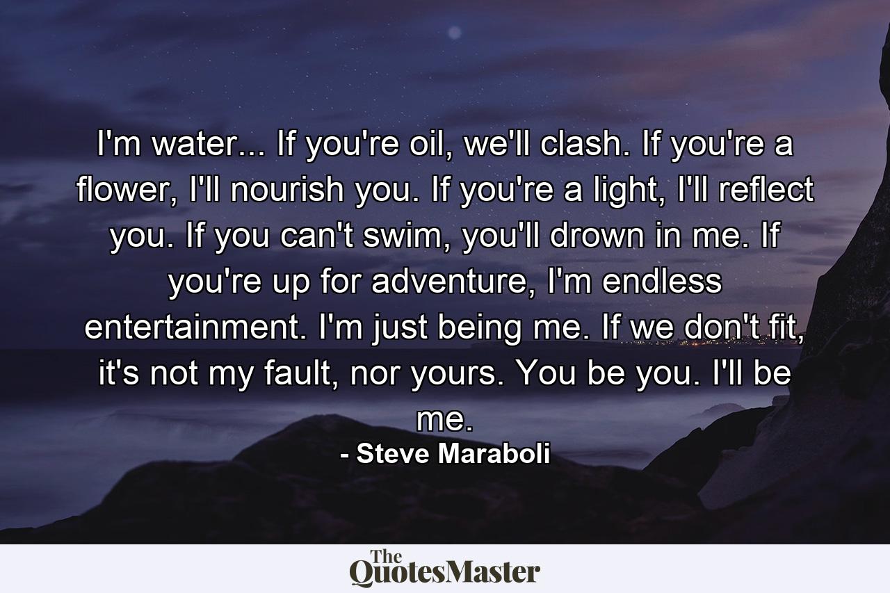 I'm water... If you're oil, we'll clash. If you're a flower, I'll nourish you. If you're a light, I'll reflect you. If you can't swim, you'll drown in me. If you're up for adventure, I'm endless entertainment. I'm just being me. If we don't fit, it's not my fault, nor yours. You be you. I'll be me. - Quote by Steve Maraboli