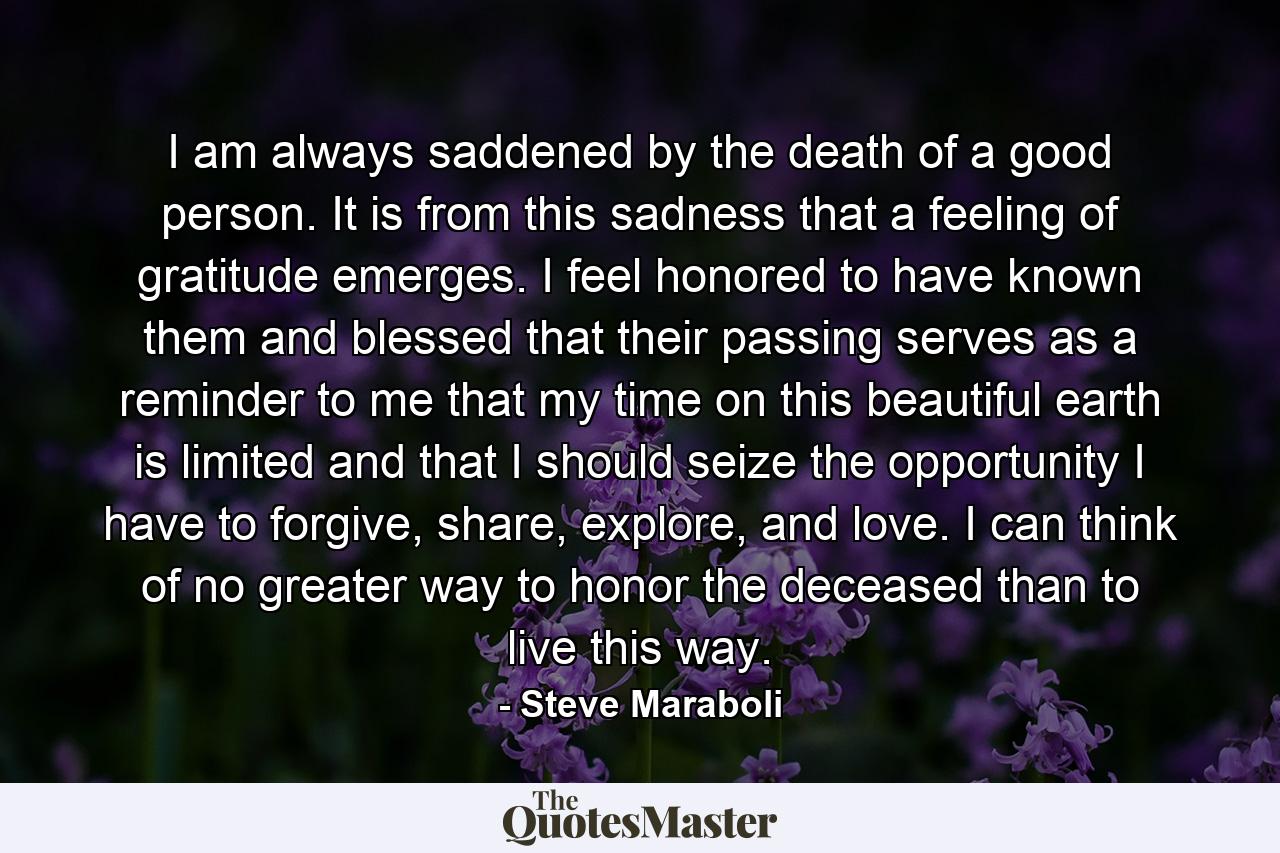 I am always saddened by the death of a good person. It is from this sadness that a feeling of gratitude emerges. I feel honored to have known them and blessed that their passing serves as a reminder to me that my time on this beautiful earth is limited and that I should seize the opportunity I have to forgive, share, explore, and love. I can think of no greater way to honor the deceased than to live this way. - Quote by Steve Maraboli