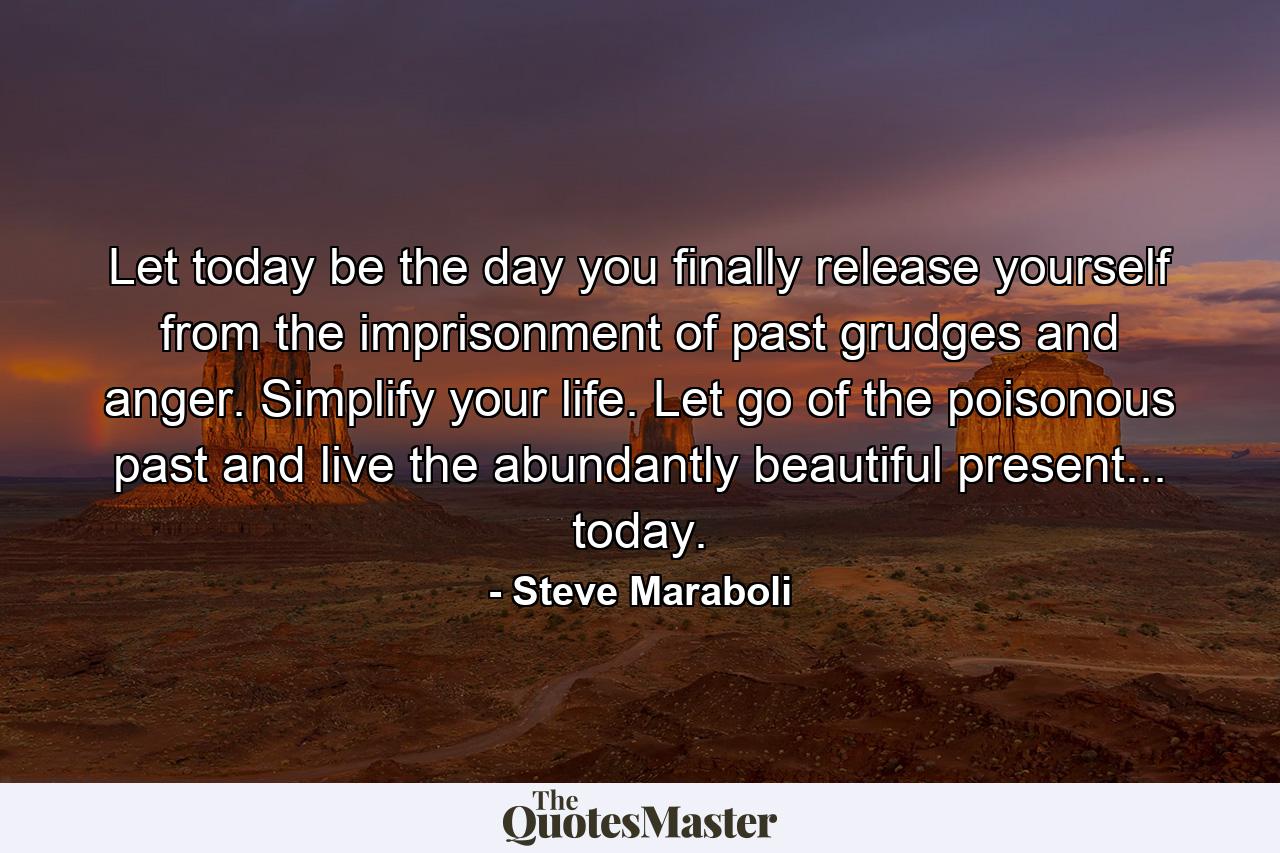 Let today be the day you finally release yourself from the imprisonment of past grudges and anger. Simplify your life. Let go of the poisonous past and live the abundantly beautiful present... today. - Quote by Steve Maraboli