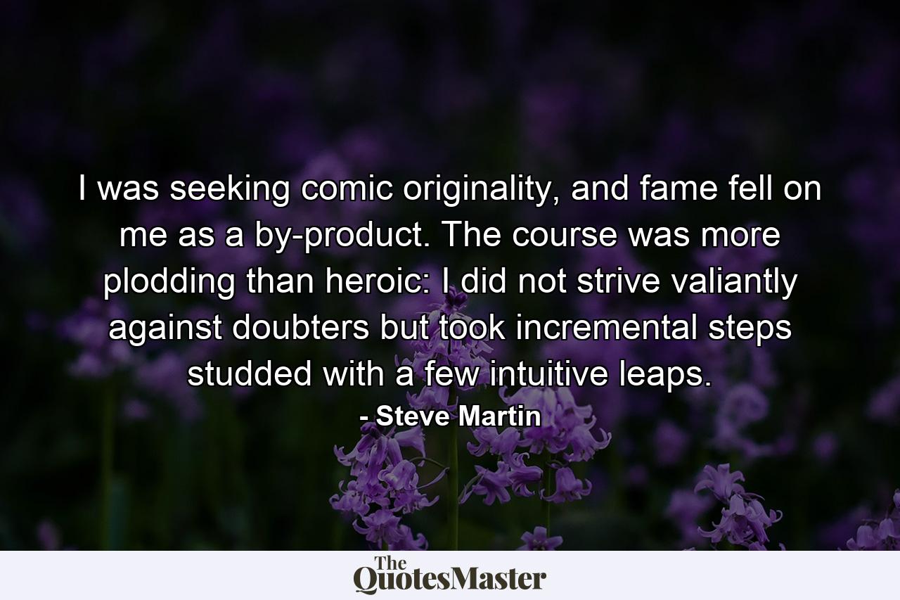 I was seeking comic originality, and fame fell on me as a by-product. The course was more plodding than heroic: I did not strive valiantly against doubters but took incremental steps studded with a few intuitive leaps. - Quote by Steve Martin