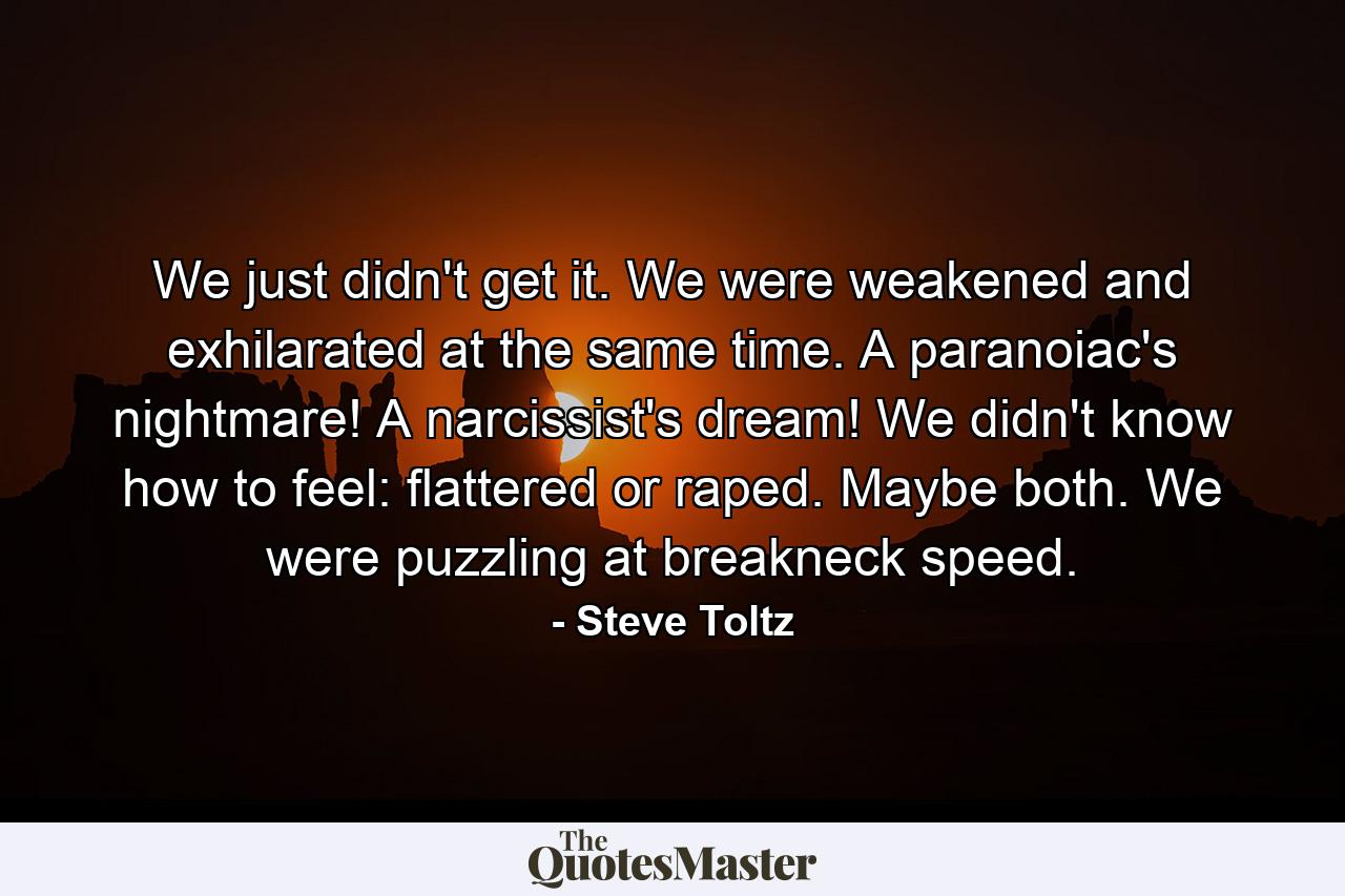 We just didn't get it. We were weakened and exhilarated at the same time. A paranoiac's nightmare! A narcissist's dream! We didn't know how to feel: flattered or raped. Maybe both. We were puzzling at breakneck speed. - Quote by Steve Toltz