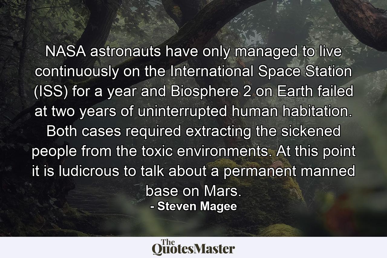 NASA astronauts have only managed to live continuously on the International Space Station (ISS) for a year and Biosphere 2 on Earth failed at two years of uninterrupted human habitation. Both cases required extracting the sickened people from the toxic environments. At this point it is ludicrous to talk about a permanent manned base on Mars. - Quote by Steven Magee