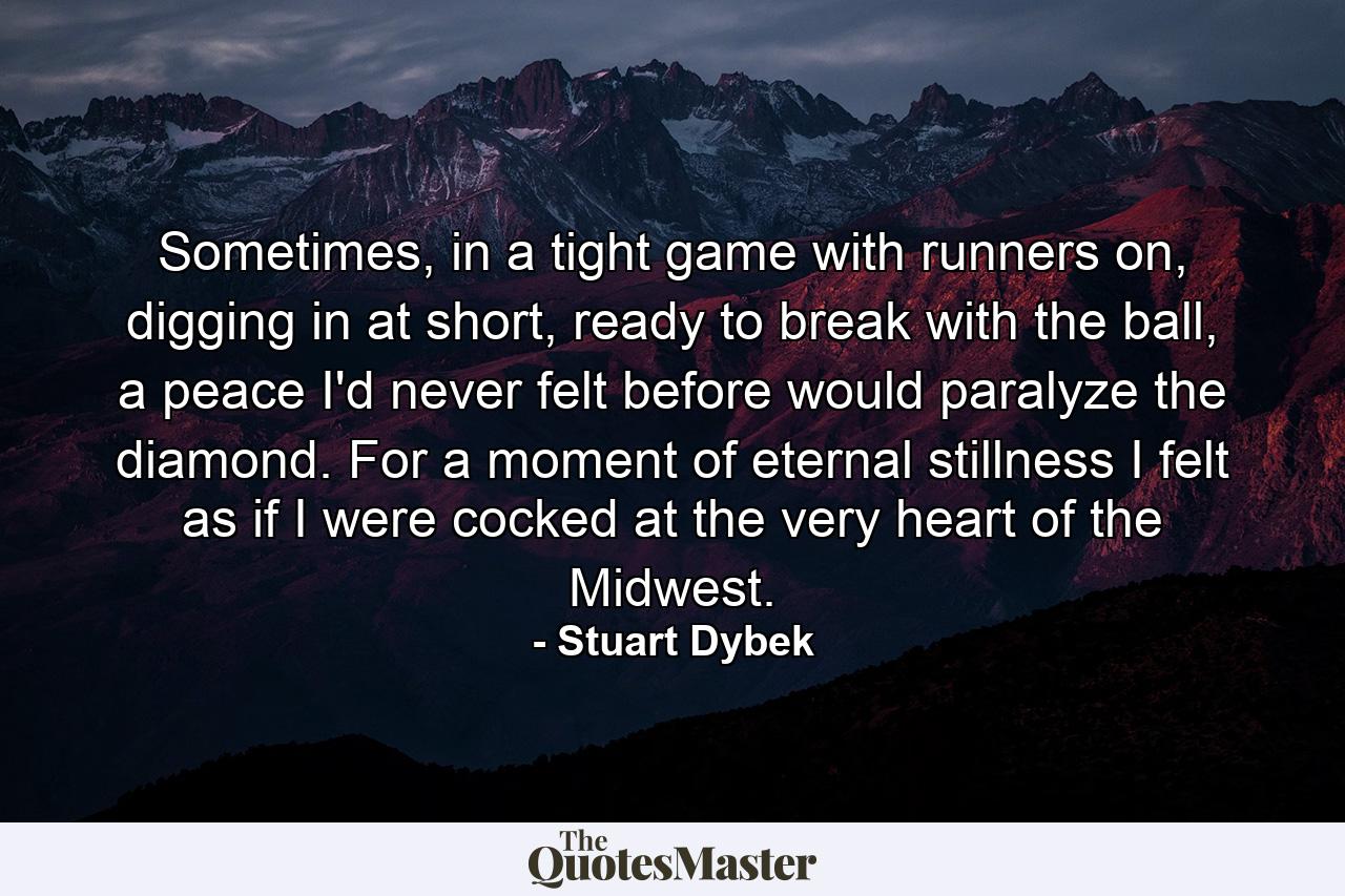 Sometimes, in a tight game with runners on, digging in at short, ready to break with the ball, a peace I'd never felt before would paralyze the diamond. For a moment of eternal stillness I felt as if I were cocked at the very heart of the Midwest. - Quote by Stuart Dybek