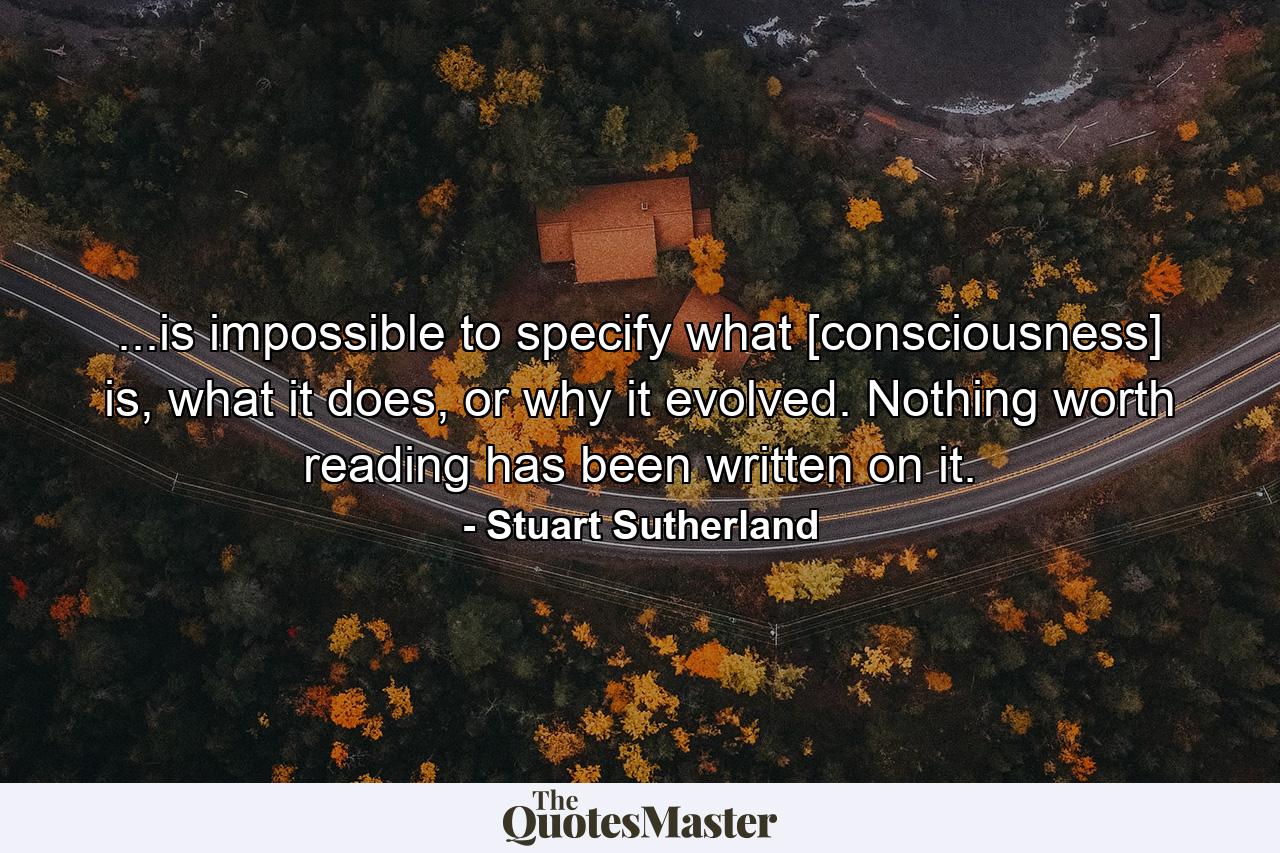 ...is impossible to specify what [consciousness] is, what it does, or why it evolved. Nothing worth reading has been written on it. - Quote by Stuart Sutherland