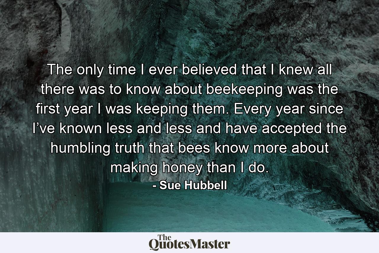 The only time I ever believed that I knew all there was to know about beekeeping was the first year I was keeping them. Every year since I’ve known less and less and have accepted the humbling truth that bees know more about making honey than I do. - Quote by Sue Hubbell