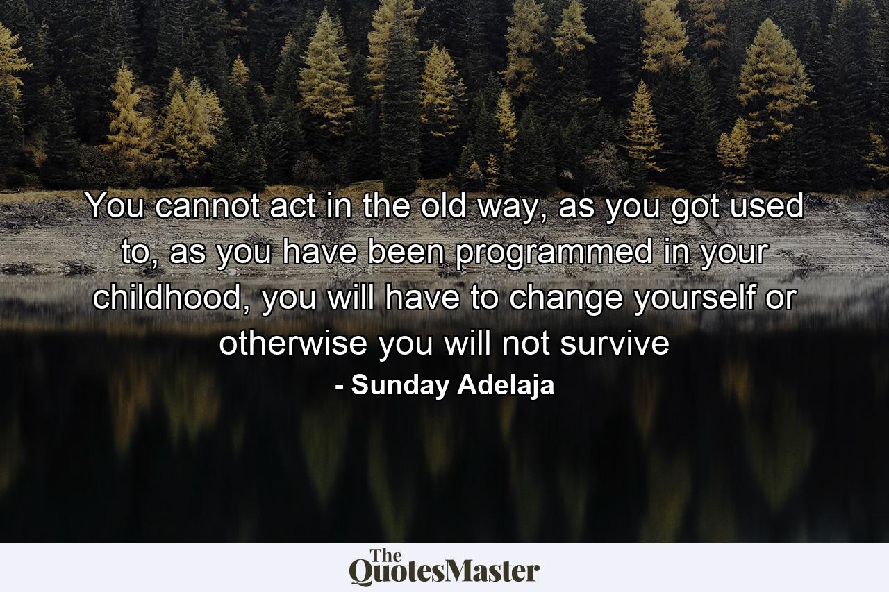 You cannot act in the old way, as you got used to, as you have been programmed in your childhood, you will have to change yourself or otherwise you will not survive - Quote by Sunday Adelaja