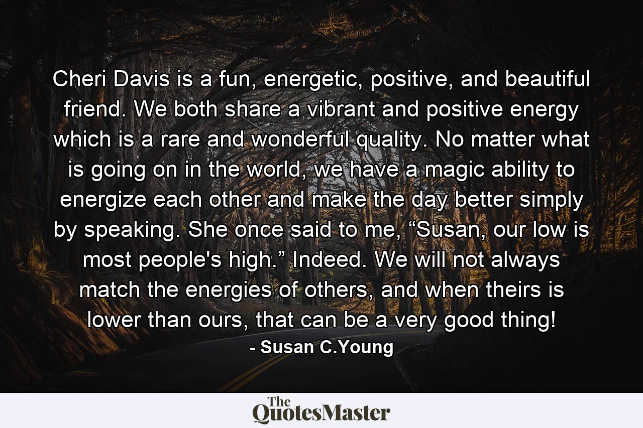 Cheri Davis is a fun, energetic, positive, and beautiful friend. We both share a vibrant and positive energy which is a rare and wonderful quality. No matter what is going on in the world, we have a magic ability to energize each other and make the day better simply by speaking. She once said to me, “Susan, our low is most people's high.” Indeed. We will not always match the energies of others, and when theirs is lower than ours, that can be a very good thing! - Quote by Susan C.Young