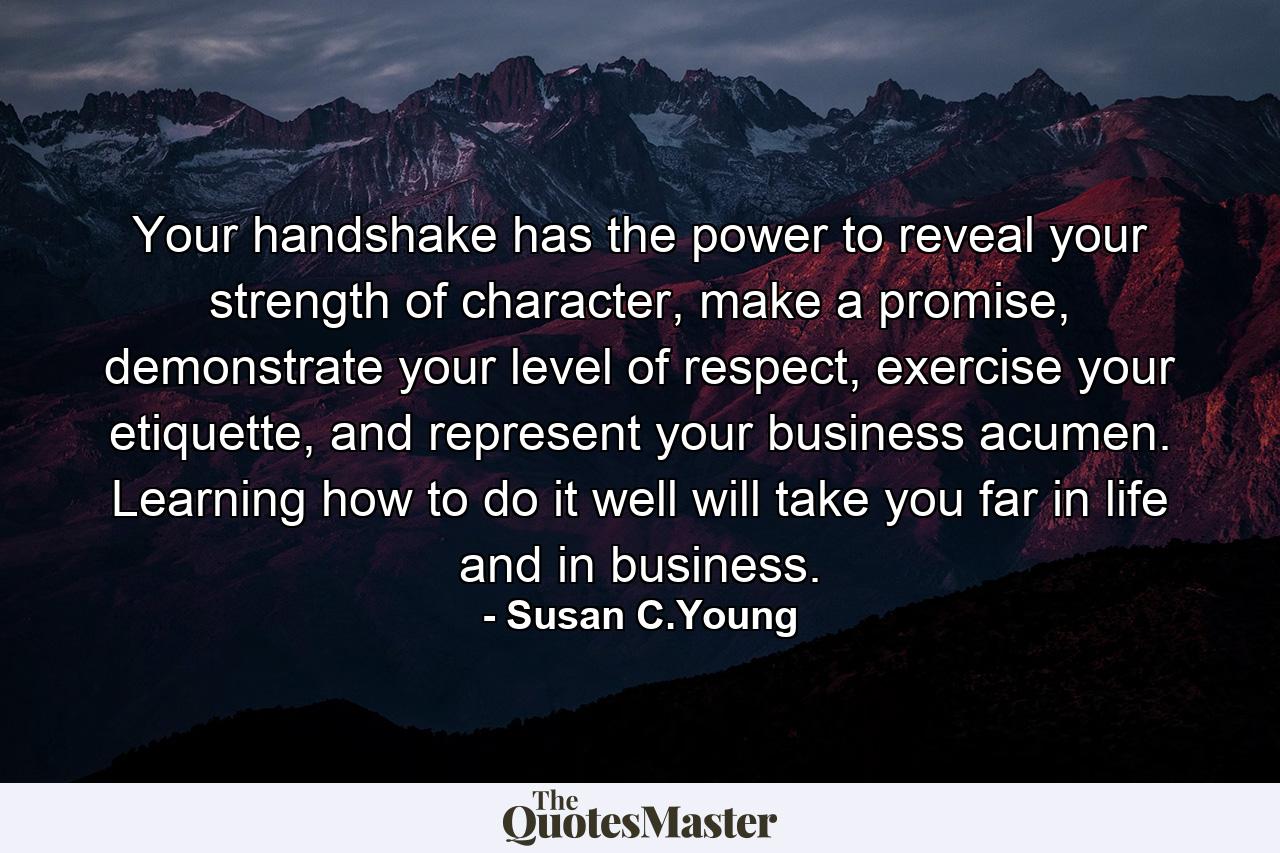 Your handshake has the power to reveal your strength of character, make a promise, demonstrate your level of respect, exercise your etiquette, and represent your business acumen. Learning how to do it well will take you far in life and in business. - Quote by Susan C.Young